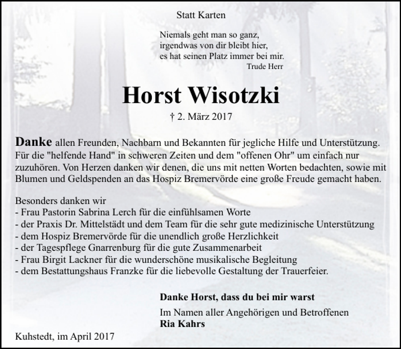 <p>Statt Karten<br />Niemals geht man so ganz,<br />irgendwas von dir bleibt hier,<br />es hat seinen Platz immer bei mir.<br />Trude Herr</p><p>Horst Wisotzki<br />† 2. März 2017</p><p>Danke allen Freunden, Nachbarn und Bekannten für jegliche Hilfe und Unterstützung.<br />Für die "helfende Hand" in schweren Zeiten und dem "offenen Ohr" um einfach nur<br />zuzuhören. Von Herzen danken wir denen, die uns mit netten Worten bedachten, sowie mit<br />Blumen und Geldspenden an das Hospiz Bremervörde eine große Freude gemacht haben.<br />Besonders danken wir<br />- Frau Pastorin Sabrina Lerch für die einfühlsamen Worte<br />- der Praxis Dr. Mittelstädt und dem Team für die sehr gute medizinische Unterstützung<br />- dem Hospiz Bremervörde für die unendlich große Herzlichkeit<br />- der Tagespflege Gnarrenburg für die gute Zusammenarbeit<br />- Frau Birgit Lackner für die wunderschöne musikalische Begleitung<br />- dem Bestattungshaus Franzke für die liebevolle Gestaltung der Trauerfeier.</p><p>Kuhstedt, im April 2017</p><p>Danke Horst, dass du bei mir warst<br />Im Namen aller Angehörigen und Betroffenen<br />Ria Kahrs</p>