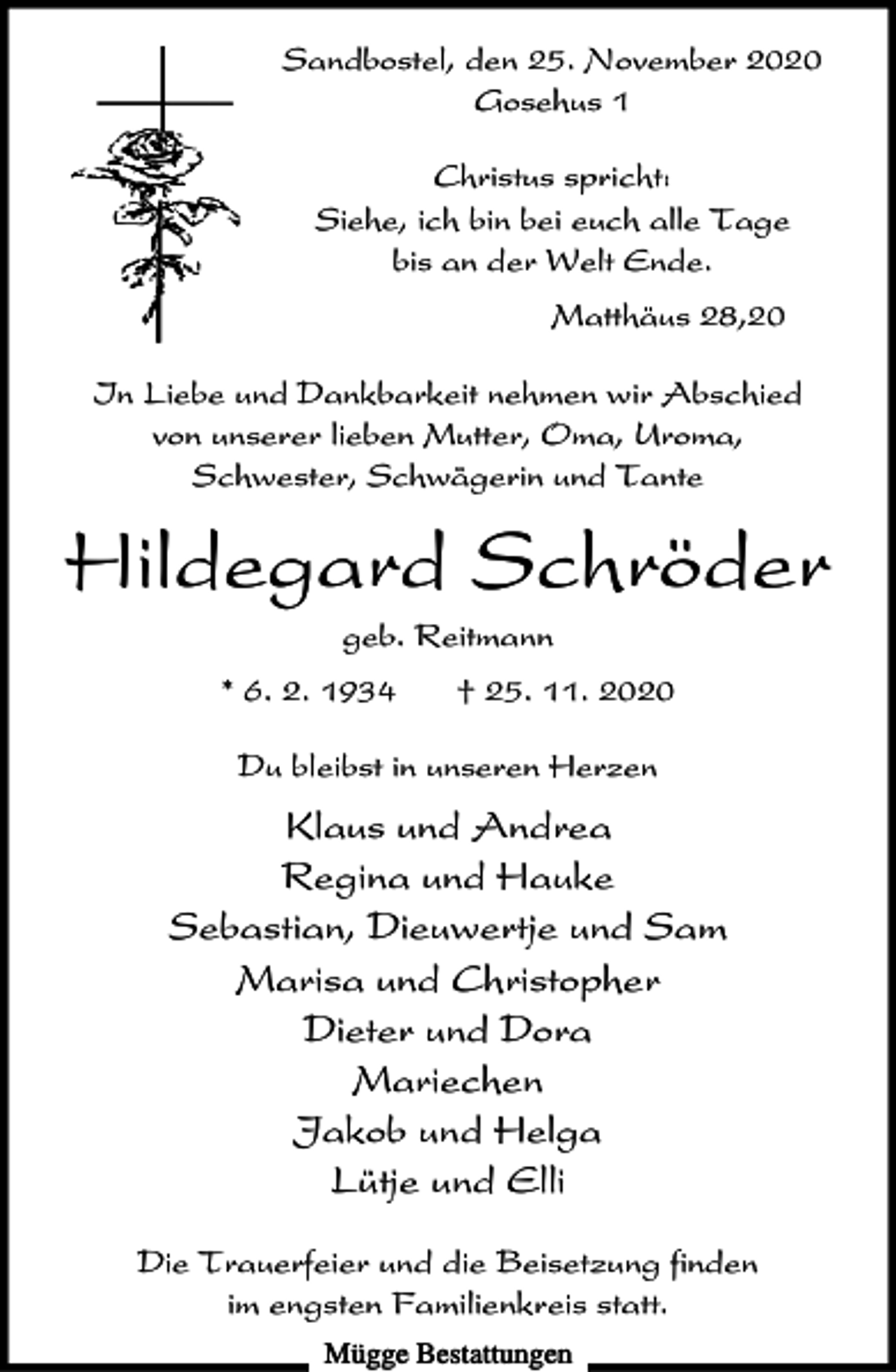 <p>Sandbostel, den 25. November 2020<br />Gosehus 1<br />Christus spricht:<br />Siehe, ich bin bei euch alle Tage<br />bis an der Welt Ende.<br />Matthäus 28,20<br />In Liebe und Dankbarkeit nehmen wir Abschied<br />von unserer lieben Mutter, Oma, Uroma,<br />Schwester, Schwägerin und Tante</p><p>Hildegard Schröder<br />geb. Reitmann<br />* 6. 2. 1934</p><p>† 25. 11. 2020</p><p>Du bleibst in unseren Herzen</p><p>Klaus und Andrea<br />Regina und Hauke<br />Sebastian, Dieuwertje und Sam<br />Marisa und Christopher<br />Dieter und Dora<br />Mariechen<br />Jakob und Helga<br />Lütje und Elli<br />Die Trauerfeier und die Beisetzung finden<br />im engsten Familienkreis statt.<br />Mügge Bestattungen</p>