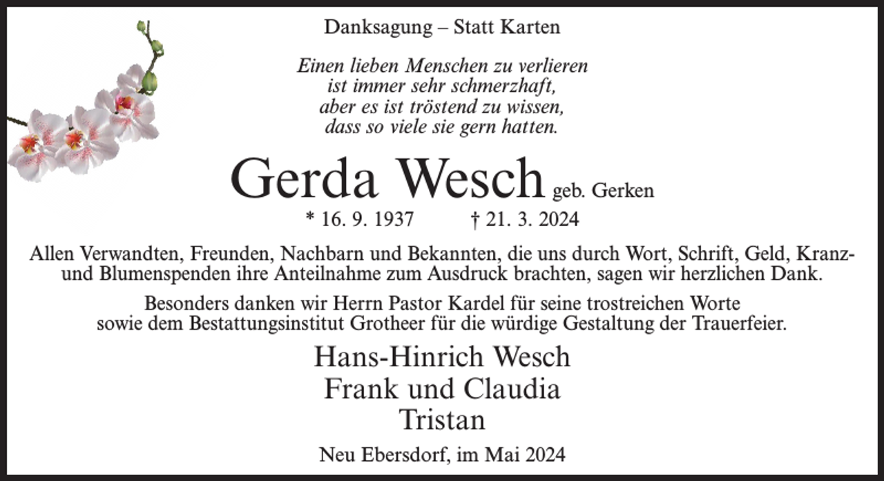 <p>Danksagung – Statt Karten<br />Einen lieben Menschen zu verlieren<br />ist immer sehr schmerzhaft,<br />aber es ist tröstend zu wissen,<br />dass so viele sie gern hatten.</p><p>Gerda Wesch<br />* 16. 9. 1937</p><p>geb. Gerken<br />† 21. 3. 2024</p><p>Allen Verwandten, Freunden, Nachbarn und Bekannten, die uns durch Wort, Schrift, Geld, Kranzund Blumenspenden ihre Anteilnahme zum Ausdruck brachten, sagen wir herzlichen Dank.<br />Besonders danken wir Herrn Pastor Kardel für seine trostreichen Worte<br />sowie dem Bestattungsinstitut Grotheer für die würdige Gestaltung der Trauerfeier.</p><p>Hans-Hinrich Wesch<br />Frank und Claudia<br />Tristan<br />Neu Ebersdorf, im Mai 2024</p>