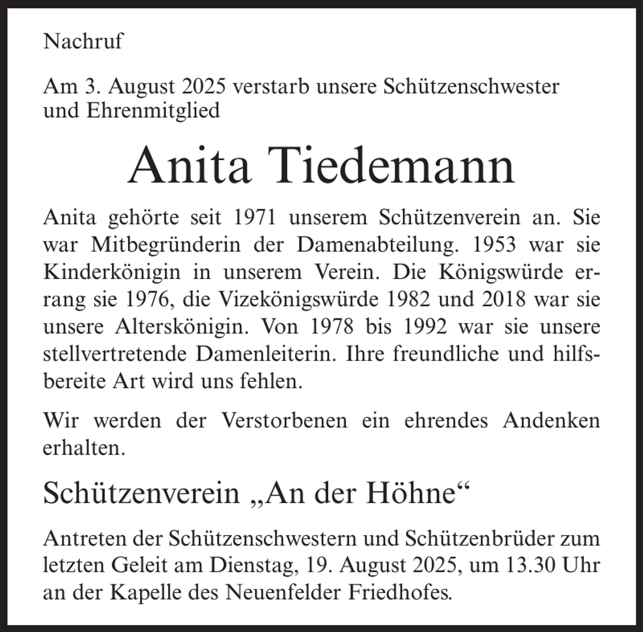 <p>Nachruf<br />Am 3. August 2025 verstarb unsere Schützenschwester<br />und Ehrenmitglied</p><p>Anita Tiedemann<br />Anita gehörte seit 1971 unserem Schützenverein an. Sie<br />war Mitbegründerin der Damenabteilung. 1953 war sie<br />Kinderkönigin in unserem Verein. Die Königswürde errang sie 1976, die Vizekönigswürde 1982 und 2018 war sie<br />unsere Alterskönigin. Von 1978 bis 1992 war sie unsere<br />stellvertretende Damenleiterin. Ihre freundliche und hilfsbereite Art wird uns fehlen.<br />Wir werden der Verstorbenen ein ehrendes Andenken<br />erhalten.</p><p>Schützenverein „An der Höhne“<br />Antreten der Schützenschwestern und Schützenbrüder zum<br />letzten Geleit am Dienstag, 19. August 2025, um 13.30 Uhr<br />an der Kapelle des Neuenfelder Friedhofes.</p>