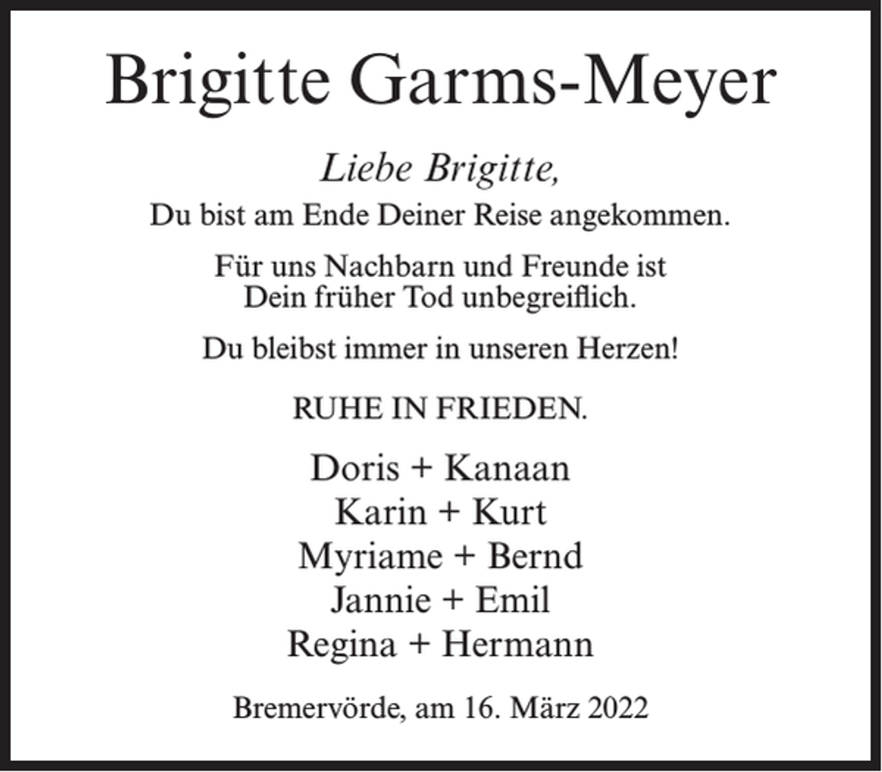 <p>Brigitte Garms-Meyer<br />Liebe Brigitte,<br />Du bist am Ende Deiner Reise angekommen.<br />Für uns Nachbarn und Freunde ist<br />Dein früher Tod unbegreiflich.<br />Du bleibst immer in unseren Herzen!<br />RUHE IN FRIEDEN.</p><p>Doris + Kanaan<br />Karin + Kurt<br />Myriame + Bernd<br />Jannie + Emil<br />Regina + Hermann<br />Bremervörde, am 16. März 2022</p>
