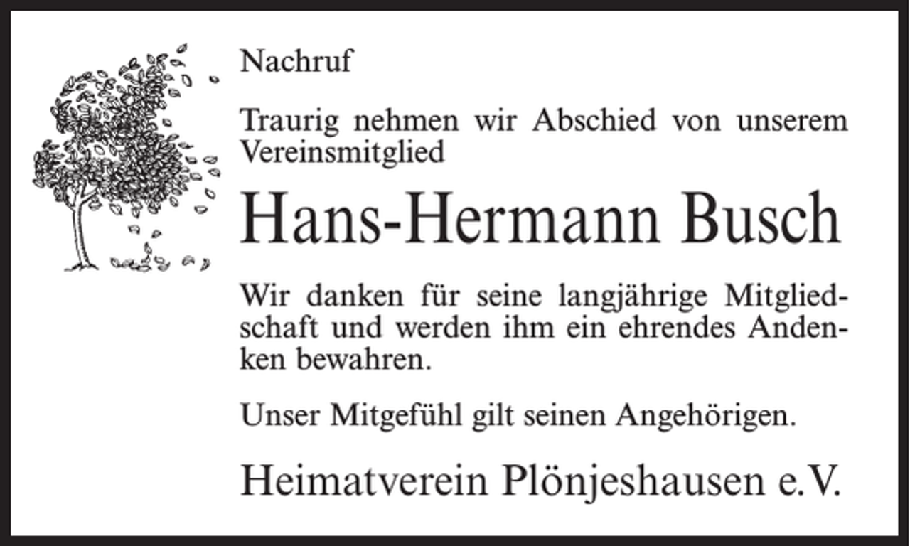 <p>Nachruf<br />Traurig nehmen wir Abschied von unserem<br />Vereinsmitglied</p><p>Hans-Hermann Busch<br />Wir danken für seine langjährige Mitgliedschaft und werden ihm ein ehrendes Andenken bewahren.<br />Unser Mitgefühl gilt seinen Angehörigen.</p><p>Heimatverein Plönjeshausen e.V.</p>
