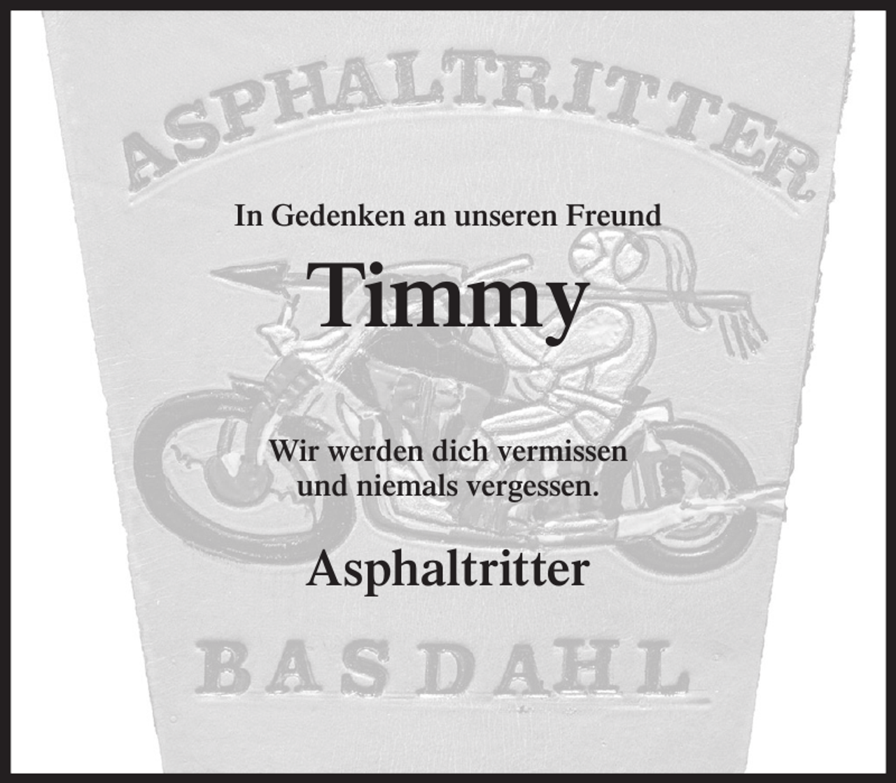 <p>In Gedenken an unseren Freund</p><p>Timmy<br />Wir werden dich vermissen<br />und niemals vergessen.</p><p>Asphaltritter</p>