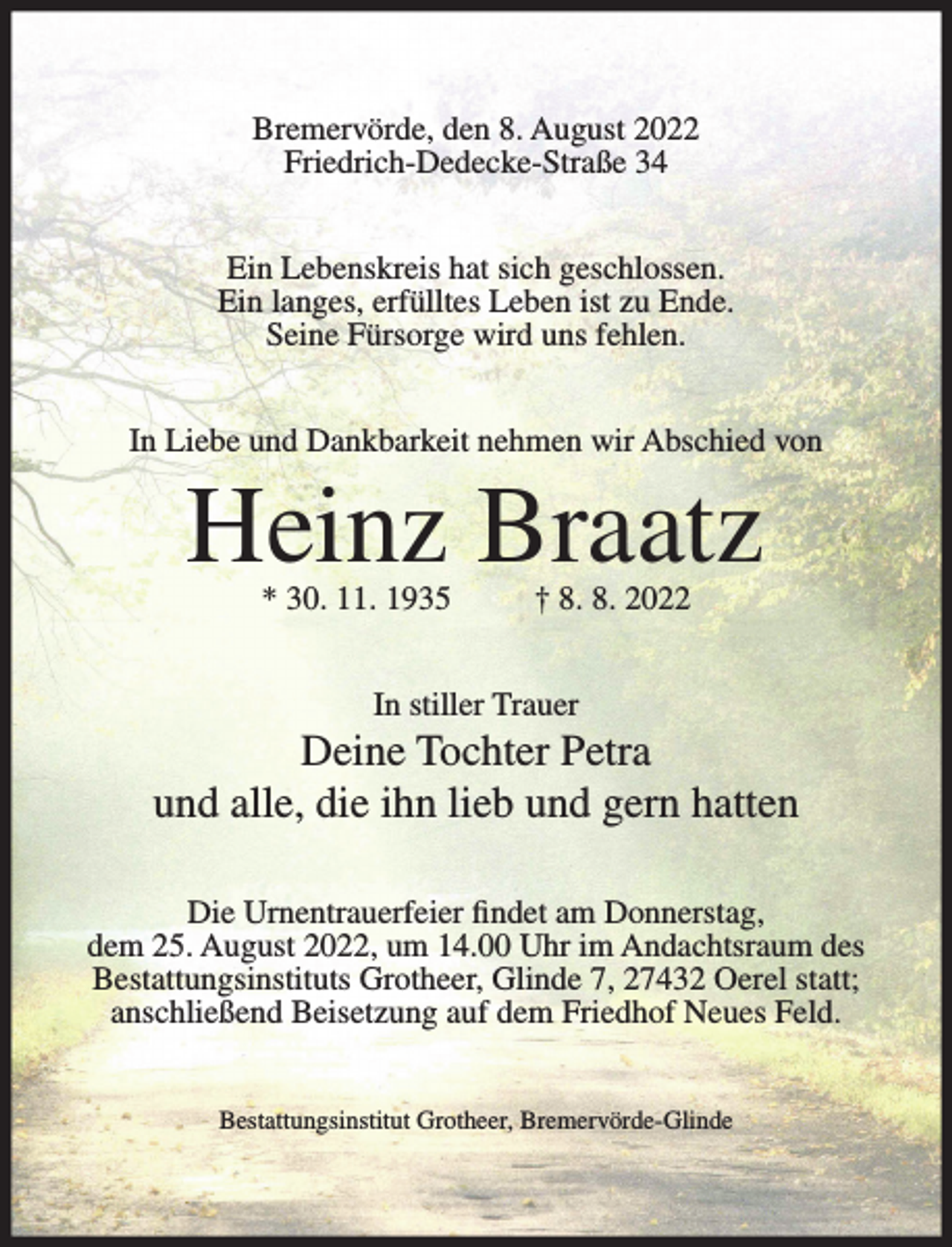 <p>Bremervörde, den 8. August 2022<br />Friedrich-Dedecke-Straße 34<br />Ein Lebenskreis hat sich geschlossen.<br />Ein langes, erfülltes Leben ist zu Ende.<br />Seine Fürsorge wird uns fehlen.<br />In Liebe und Dankbarkeit nehmen wir Abschied von</p><p>Heinz Braatz<br />* 30. 11. 1935</p><p>† 8. 8. 2022</p><p>In stiller Trauer</p><p>Deine Tochter Petra<br />und alle, die ihn lieb und gern hatten<br />Die Urnentrauerfeier findet am Donnerstag,<br />dem 25. August 2022, um 14.00 Uhr im Andachtsraum des<br />Bestattungsinstituts Grotheer, Glinde 7, 27432 Oerel statt;<br />anschließend Beisetzung auf dem Friedhof Neues Feld.<br />Bestattungsinstitut Grotheer, Bremervörde-Glinde</p>