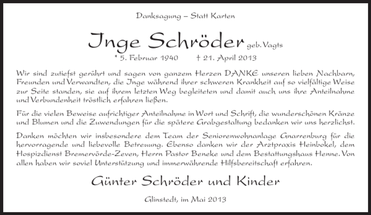 <p>Danksagung – Statt Karten</p><p>Inge Schröder<br />* 5. Februar 1940</p><p>geb. Vagts<br />† 21. April 2013</p><p>Wir sind zutiefst gerührt und sagen von ganzem Herzen DANKE unseren lieben Nachbarn,<br />Freunden und Verwandten, die Inge während ihrer schweren Krankheit auf so vielfältige Weise<br />zur Seite standen, sie auf ihrem letzten Weg begleiteten und damit auch uns ihre Anteilnahme<br />und Verbundenheit tröstlich erfahren ließen.<br />Für die vielen Beweise aufrichtiger Anteilnahme in Wort und Schrift, die wunderschönen Kränze<br />und Blumen und die Zuwendungen für die spätere Grabgestaltung bedanken wir uns herzlichst.<br />Danken möchten wir insbesondere dem Team der Seniorenwohnanlage Gnarrenburg für die<br />hervorragende und liebevolle Betreuung. Ebenso danken wir der Arztpraxis Heinbokel, dem<br />Hospizdienst Bremervörde-Zeven, Herrn Pastor Beneke und dem Bestattungshaus Henne. Von<br />allen haben wir soviel Unterstützung und immerwährende Hilfsbereitschaft erfahren.</p><p>Günter Schröder und Kinder<br />Glinstedt, im Mai 2013</p>