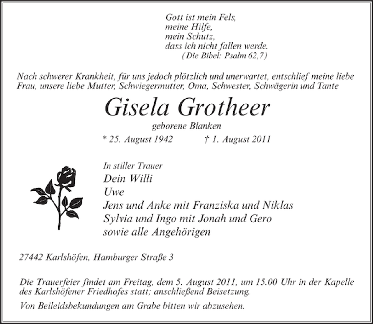<p>Gott ist mein Fels,<br />meine Hilfe,<br />mein Schutz,<br />dass ich nicht fallen werde.<br />(Die Bibel: Psalm 62,7)</p><p>Nach schwerer Krankheit, für uns jedoch plötzlich und unerwartet, entschlief meine liebe<br />Frau, unsere liebe Mutter, Schwiegermutter, Oma, Schwester, Schwägerin und Tante</p><p>Gisela Grotheer<br />geborene Blanken<br />* 25. August 1942<br />† 1. August 2011<br />In stiller Trauer</p><p>Dein Willi<br />Uwe<br />Jens und Anke mit Franziska und Niklas<br />Sylvia und Ingo mit Jonah und Gero<br />sowie alle Angehörigen<br />27442 Karlshöfen, Hamburger Straße 3<br />Die Trauerfeier findet am Freitag, dem 5. August 2011, um 15.00 Uhr in der Kapelle<br />des Karlshöfener Friedhofes statt; anschließend Beisetzung.<br />Von Beileidsbekundungen am Grabe bitten wir abzusehen.</p>