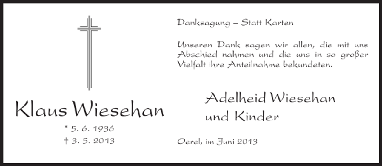 <p>Danksagung – Statt Karten<br />Unseren Dank sagen wir allen, die mit uns<br />Abschied nahmen und die uns in so großer<br />Vielfalt ihre Anteilnahme bekundeten.</p><p>Klaus Wiesehan<br />* 5. 6. 1936<br />† 3. 5. 2013</p><p>Adelheid Wiesehan<br />und Kinder<br />Oerel, im Juni 2013</p>