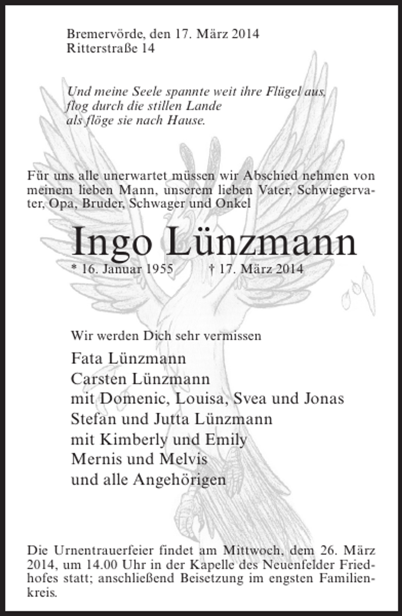<p>Bremervörde, den 17. März 2014<br />Ritterstraße 14<br />Und meine Seele spannte weit ihre Flügel aus,<br />flog durch die stillen Lande<br />als flöge sie nach Hause.</p><p>Für uns alle unerwartet müssen wir Abschied nehmen von<br />meinem lieben Mann, unserem lieben Vater, Schwiegervater, Opa, Bruder, Schwager und Onkel</p><p>Ingo Lünzmann<br />* 16. Januar 1955 † 17. März 2014</p><p>Wir werden Dich sehr vermissen</p><p>Fata Lünzmann<br />Carsten Lünzmann<br />mit Domenic, Louisa, Svea und Jonas<br />Stefan und Jutta Lünzmann<br />mit Kimberly und Emily<br />Mernis und Melvis<br />und alle Angehörigen</p><p>Die Urnentrauerfeier findet am Mittwoch, dem 26. März<br />2014, um 14.00 Uhr in der Kapelle des Neuenfelder Friedhofes statt; anschließend Beisetzung im engsten Familienkreis.</p>
