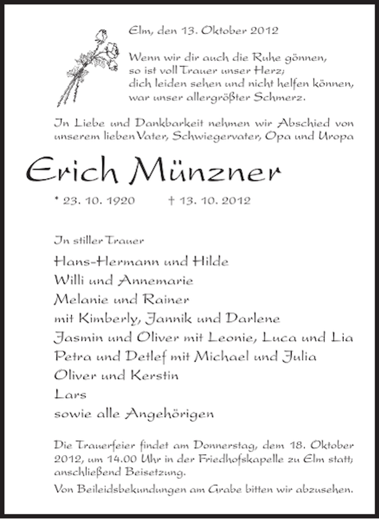 <p>Elm, den 13. Oktober 2012<br />Wenn wir dir auch die Ruhe gönnen,<br />so ist voll Trauer unser Herz;<br />dich leiden sehen und nicht helfen können,<br />war unser allergrößter Schmerz.<br />In Liebe und Dankbarkeit nehmen wir Abschied von<br />unserem lieben Vater, Schwiegervater, Opa und Uropa</p><p>Erich Münzner<br />* 23. 10. 1920</p><p>† 13. 10. 2012</p><p>In stiller Trauer</p><p>Hans-Hermann und Hilde<br />Willi und Annemarie<br />Melanie und Rainer<br />mit Kimberly, Jannik und Darlene<br />Jasmin und Oliver mit Leonie, Luca und Lia<br />Petra und Detlef mit Michael und Julia<br />Oliver und Kerstin<br />Lars<br />sowie alle Angehörigen<br />Die Trauerfeier findet am Donnerstag, dem 18. Oktober<br />2012, um 14.00 Uhr in der Friedhofskapelle zu Elm statt;<br />anschließend Beisetzung.<br />Von Beileidsbekundungen am Grabe bitten wir abzusehen.</p>