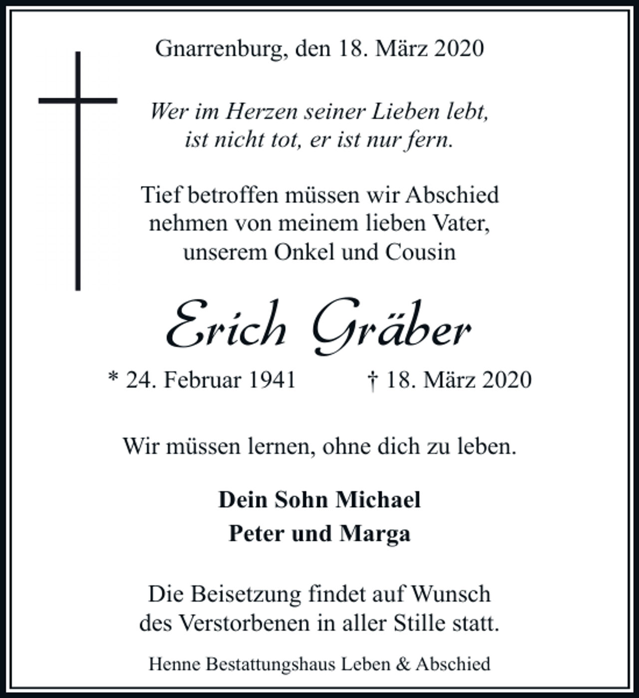 <p>Gnarrenburg, den 18. März 2020<br />Wer im Herzen seiner Lieben lebt,<br />ist nicht tot, er ist nur fern.<br />Tief betroffen müssen wir Abschied<br />nehmen von meinem lieben Vater,<br />unserem Onkel und Cousin</p><p>Erich Gräber<br />* 24. Februar 1941</p><p>† 18. März 2020</p><p>Wir müssen lernen, ohne dich zu leben.<br />Dein Sohn Michael<br />Peter und Marga<br />Die Beisetzung findet auf Wunsch<br />des Verstorbenen in aller Stille statt.<br />Henne Bestattungshaus Leben &amp; Abschied</p>