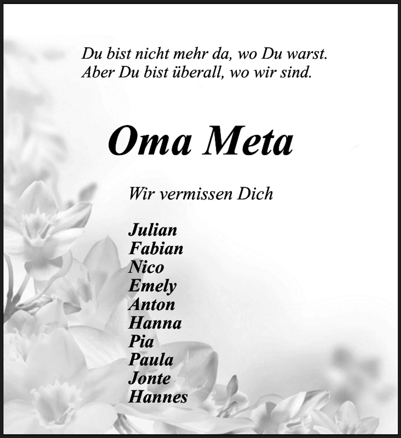 <p>Du bist nicht mehr da, wo Du warst.<br />Aber Du bist überall, wo wir sind.</p><p>Oma Meta<br />Wir vermissen Dich<br />Julian<br />Fabian<br />Nico<br />Emely<br />Anton<br />Hanna<br />Pia<br />Paula<br />Jonte<br />Hannes</p>