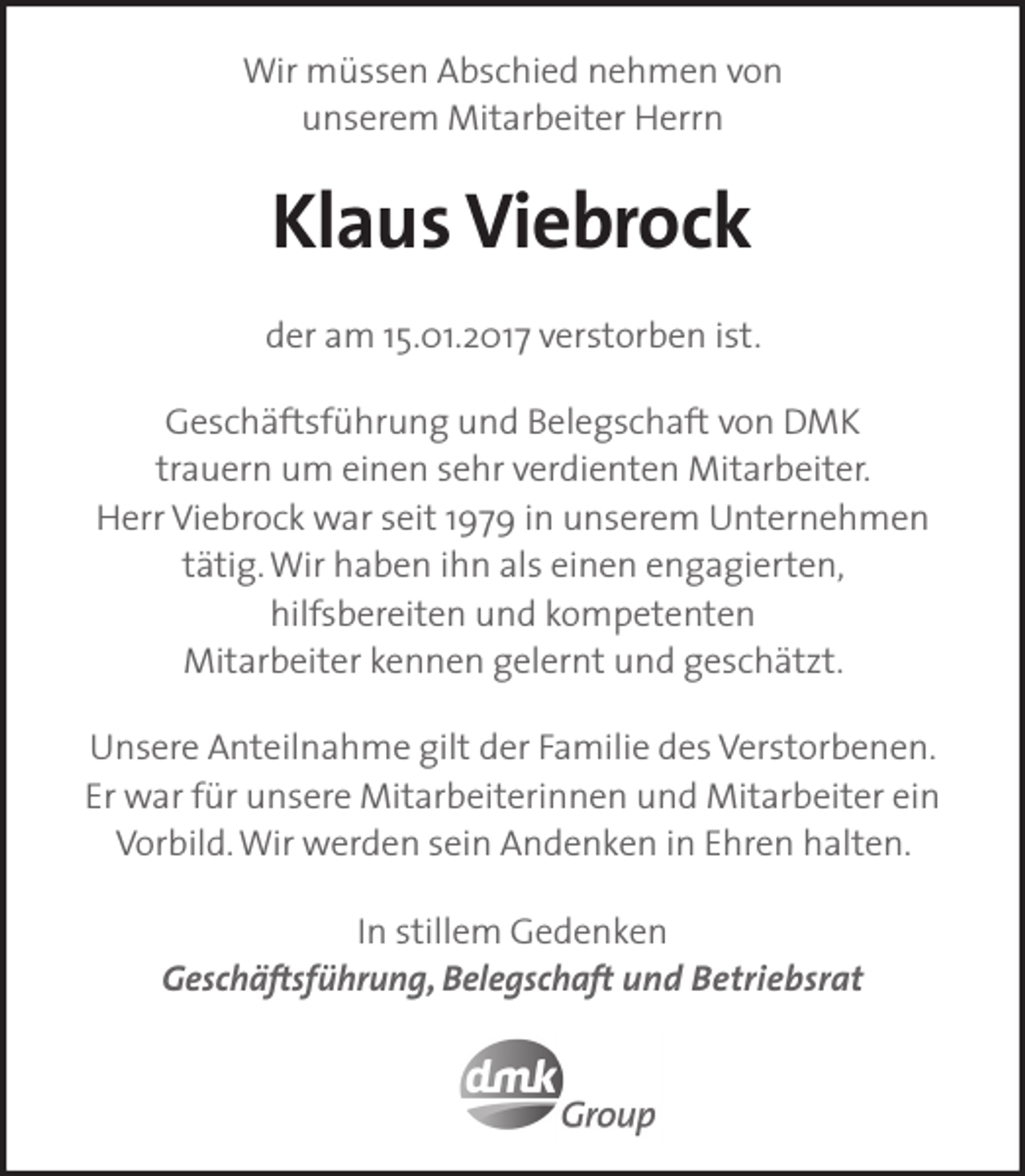 <p>Wir müssen Abschied nehmen von<br />unserem Mitarbeiter Herrn</p><p>Klaus Viebrock<br />der am 15.01.2017 verstorben ist.<br />Geschäftsführung und Belegschaft von DMK<br />trauern um einen sehr verdienten Mitarbeiter.<br />Herr Viebrock war seit 1979 in unserem Unternehmen<br />tätig. Wir haben ihn als einen engagierten,<br />hilfsbereiten und kompetenten<br />Mitarbeiter kennen gelernt und geschätzt.<br />Unsere Anteilnahme gilt der Familie des Verstorbenen.<br />Er war für unsere Mitarbeiterinnen und Mitarbeiter ein<br />Vorbild. Wir werden sein Andenken in Ehren halten.<br />In stillem Gedenken<br />Geschäftsführung, Belegschaft und Betriebsrat</p>