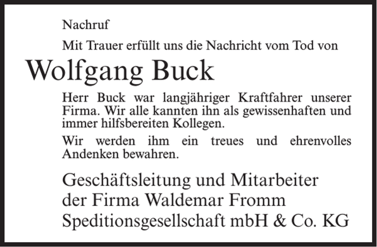 <p>Nachruf<br />Mit Trauer erfüllt uns die Nachricht vom Tod von</p><p>Wolfgang Buck<br />Herr Buck war langjähriger Kraftfahrer unserer<br />Firma. Wir alle kannten ihn als gewissenhaften und<br />immer hilfsbereiten Kollegen.<br />Wir werden ihm ein treues und ehrenvolles<br />An­denken bewahren.</p><p>Geschäftsleitung und Mitarbeiter<br />der Firma Waldemar Fromm<br />Speditionsgesellschaft mbH &amp; Co. KG</p>