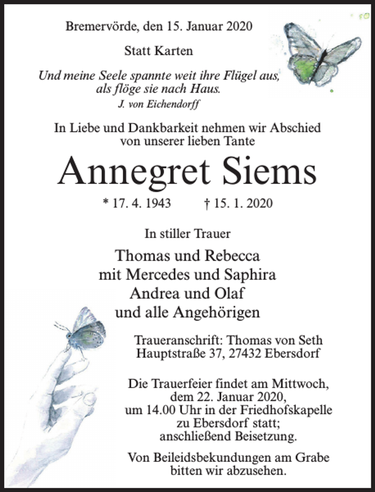 <p>Bremervörde, den 15. Januar 2020<br />Statt Karten<br />Und meine Seele spannte weit ihre Flügel aus,<br />als flöge sie nach Haus.<br />J. von Eichendorff</p><p>In Liebe und Dankbarkeit nehmen wir Abschied<br />von unserer lieben Tante</p><p>Annegret Siems<br />* 17. 4. 1943 † 15. 1. 2020<br />In stiller Trauer</p><p>Thomas und Rebecca<br />mit Mercedes und Saphira<br />Andrea und Olaf<br />und alle Angehörigen<br />Traueranschrift: Thomas von Seth<br />Hauptstraße 37, 27432 Ebersdorf<br />Die Trauerfeier findet am Mittwoch,<br />dem 22. Januar 2020,<br />um 14.00 Uhr in der Friedhofskapelle<br />zu Ebersdorf statt;<br />anschließend Beisetzung.<br />Von Beileidsbekundungen am Grabe<br />bitten wir abzusehen.</p>