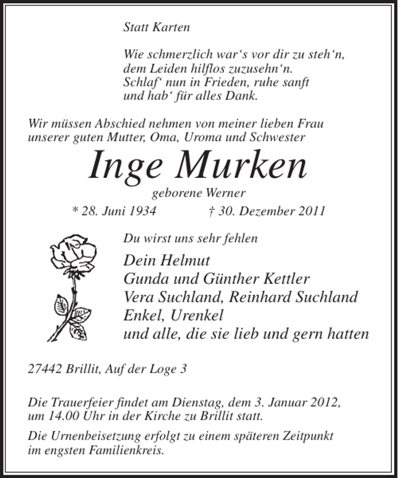 <p>Statt Karten<br />Wie schmerzlich war‘s vor dir zu steh‘n,<br />dem Leiden hilflos zuzusehn‘n.<br />Schlaf‘ nun in Frieden, ruhe sanft<br />und hab‘ für alles Dank.<br />Wir müssen Abschied nehmen von meiner lieben Frau<br />unserer guten Mutter, Oma, Uroma und Schwester</p><p>Inge Murken</p><p>geborene Werner<br />* 28. Juni 1934<br />† 30. Dezember 2011<br />Du wirst uns sehr fehlen</p><p>Dein Helmut<br />Gunda und Günther Kettler<br />Vera Suchland, Reinhard Suchland<br />Enkel, Urenkel<br />und alle, die sie lieb und gern hatten<br />27442 Brillit, Auf der Loge 3<br />Die Trauerfeier findet am Dienstag, dem 3. Januar 2012,<br />um 14.00 Uhr in der Kirche zu Brillit statt.<br />Die Urnenbeisetzung erfolgt zu einem späteren Zeitpunkt<br />im engsten Familienkreis.</p>