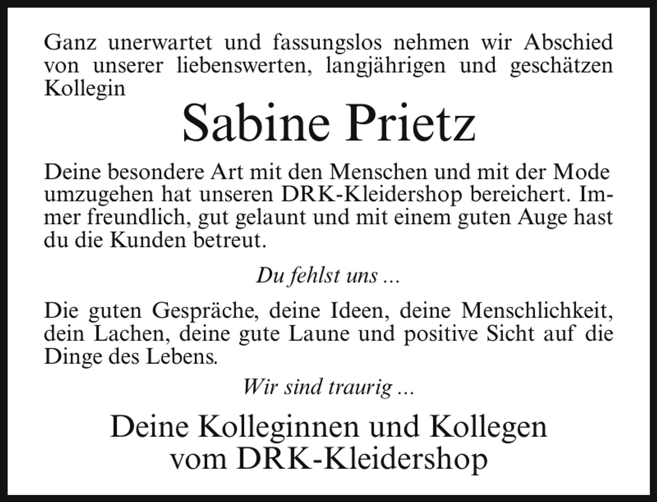 <p>Ganz unerwartet und fassungslos nehmen wir Abschied<br />von unserer liebenswerten, langjährigen und geschätzen<br />Kollegin</p><p>Sabine Prietz</p><p>Deine besondere Art mit den Menschen und mit der Mode<br />umzugehen hat unseren DRK-Kleidershop bereichert. Immer freundlich, gut gelaunt und mit einem guten Auge hast<br />du die Kunden betreut.<br />Du fehlst uns ...<br />Die guten Gespräche, deine Ideen, deine Menschlichkeit,<br />dein Lachen, deine gute Laune und positive Sicht auf die<br />Dinge des Lebens.<br />Wir sind traurig ...</p><p>Deine Kolleginnen und Kollegen<br />vom DRK-Kleidershop</p>