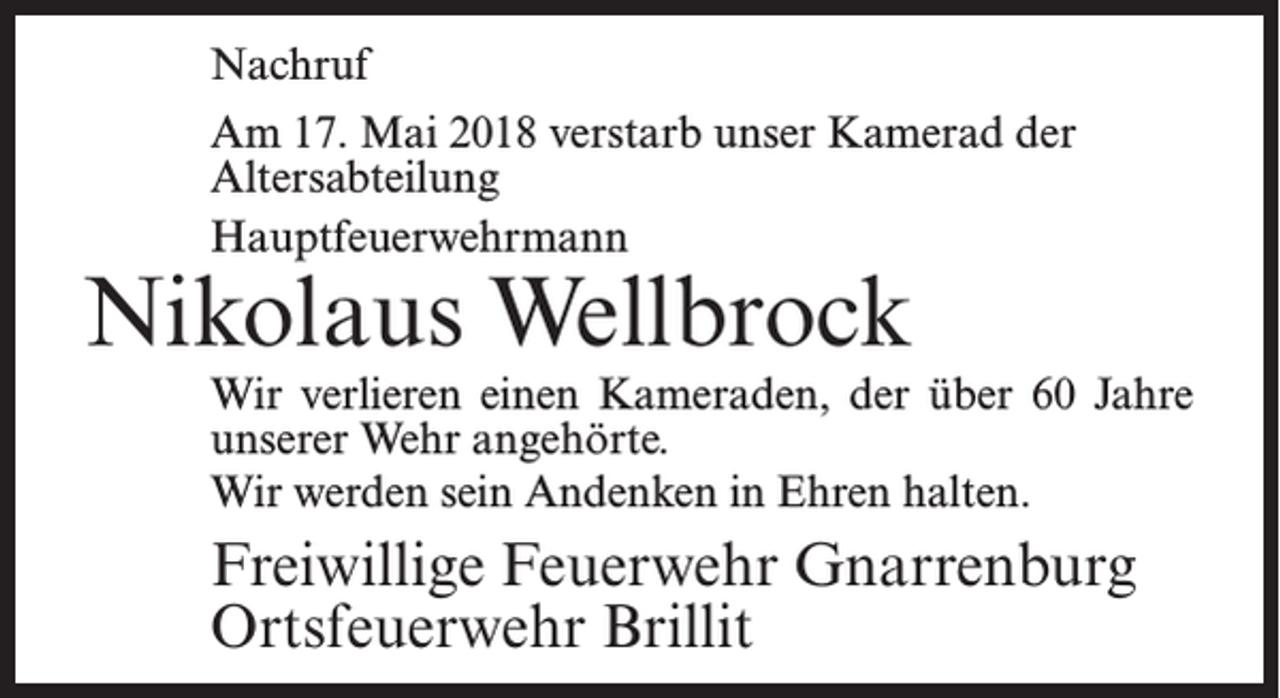 <p>Nachruf<br />Am 17. Mai 2018 verstarb unser Kamerad der<br />Altersabteilung<br />Hauptfeuerwehrmann</p><p>Nikolaus Wellbrock</p><p>Wir verlieren einen Kameraden, der über 60 Jahre<br />unserer Wehr angehörte.<br />Wir werden sein Andenken in Ehren halten.</p><p>Freiwillige Feuerwehr Gnarrenburg<br />Ortsfeuerwehr Brillit</p>