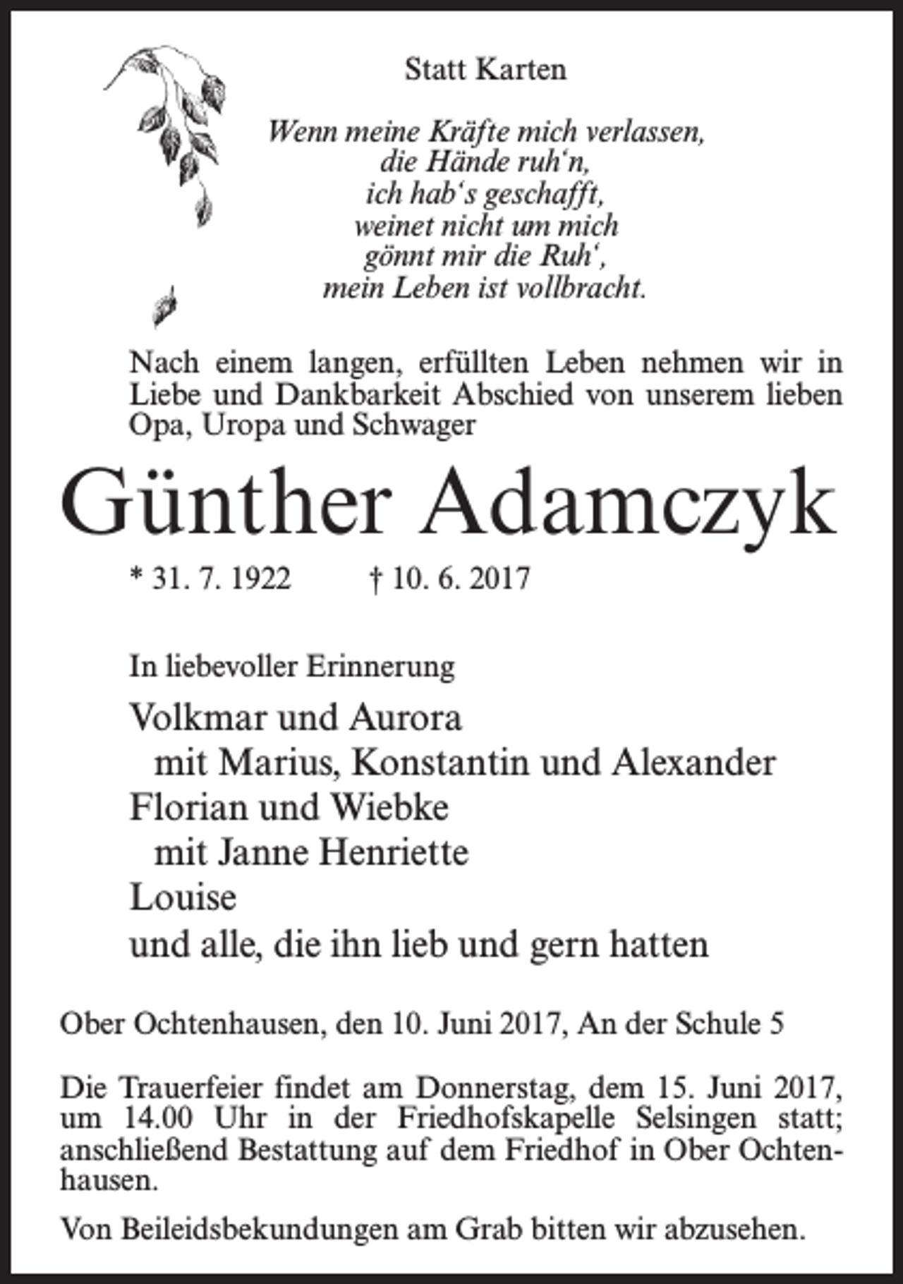 <p>Statt Karten<br />Wenn meine Kräfte mich verlassen,<br />die Hände ruh‘n,<br />ich hab‘s geschafft,<br />weinet nicht um mich<br />gönnt mir die Ruh‘,<br />mein Leben ist vollbracht.<br />Nach einem langen, erfüllten Leben nehmen wir in<br />Liebe und Dankbarkeit Abschied von unserem lieben<br />Opa, Uropa und Schwager</p><p>Günther Adamczyk<br />* 31. 7. 1922 † 10. 6. 2017<br />In liebevoller Erinnerung</p><p>Volkmar und Aurora<br />mit Marius, Konstantin und Alexander<br />Florian und Wiebke<br />mit Janne Henriette<br />Louise<br />und alle, die ihn lieb und gern hatten<br />Ober Ochtenhausen, den 10. Juni 2017, An der Schule 5<br />Die Trauerfeier findet am Donnerstag, dem 15. Juni 2017,<br />um 14.00 Uhr in der Friedhofskapelle Selsingen statt;<br />an­schließend Bestattung auf dem Friedhof in Ober Ochtenhausen.<br />Von Beileidsbekundungen am Grab bitten wir abzusehen.</p>