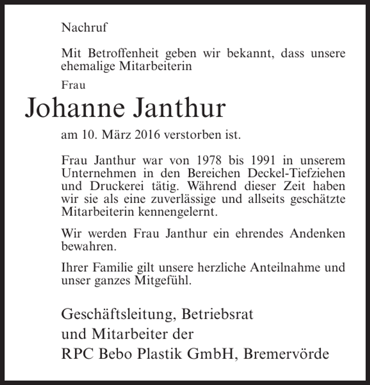 <p>Nachruf<br />Mit Betroffenheit geben wir bekannt, dass unsere<br />ehemalige Mitarbeiterin<br />Frau</p><p>Johanne Janthur<br />am 10. März 2016 verstorben ist.<br />Frau Janthur war von 1978 bis 1991 in unserem<br />U<br />­ nternehmen in den Bereichen Deckel-Tiefziehen<br />und Druckerei tätig. Während dieser Zeit haben<br />wir sie als eine zuverlässige und allseits geschätzte<br />M<br />­ itarbeiterin kennengelernt.<br />Wir werden Frau Janthur ein ehrendes Andenken<br />bewahren.<br />Ihrer Familie gilt unsere herzliche Anteilnahme und<br />unser ganzes Mitgefühl.</p><p>Geschäftsleitung, Betriebsrat<br />und Mitarbeiter der<br />RPC Bebo Plastik GmbH, Bremervörde</p>