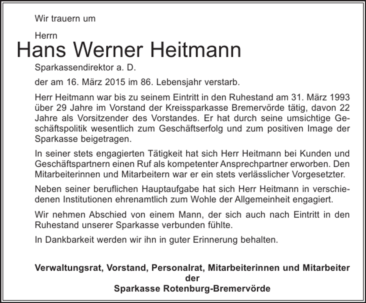 <p>Wir trauern um<br />Herrn</p><p>Hans Werner Heitmann<br />Sparkassendirektor a. D.</p><p>der am 16. März 2015 im 86. Lebensjahr verstarb.<br />Herr Heitmann war bis zu seinem Eintritt in den Ruhestand am 31. März 1993<br />über 29 Jahre im Vorstand der Kreissparkasse Bremervörde tätig, davon 22<br />Jahre als Vorsitzender des Vorstandes. Er hat durch seine umsichtige Geschäftspolitik wesentlich zum Geschäftserfolg und zum positiven Image der<br />Sparkasse beigetragen.<br />In seiner stets engagierten Tätigkeit hat sich Herr Heitmann bei Kunden und<br />Geschäftspartnern einen Ruf als kompetenter Ansprechpartner erworben. Den<br />Mitarbeiterinnen und Mitarbeitern war er ein stets verlässlicher Vorgesetzter.<br />Neben seiner beruflichen Hauptaufgabe hat sich Herr Heitmann in verschiedenen Institutionen ehrenamtlich zum Wohle der Allgemeinheit engagiert.<br />Wir nehmen Abschied von einem Mann, der sich auch nach Eintritt in den<br />Ruhestand unserer Sparkasse verbunden fühlte.<br />In Dankbarkeit werden wir ihn in guter Erinnerung behalten.<br />Verwaltungsrat, Vorstand, Personalrat, Mitarbeiterinnen und Mitarbeiter<br />der<br />Sparkasse Rotenburg-Bremervörde</p>