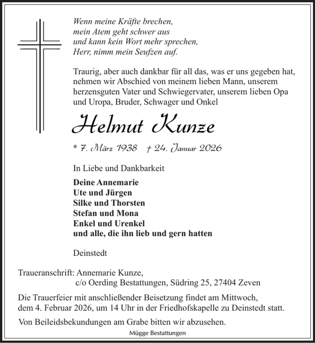 <p>Wenn meine Kräfte brechen,<br />mein Atem geht schwer aus<br />und kann kein Wort mehr sprechen,<br />Herr, nimm mein Seufzen auf.<br />Traurig, aber auch dankbar für all das, was er uns gegeben hat,<br />nehmen wir Abschied von meinem lieben Mann, unserem<br />herzensguten Vater und Schwiegervater, unserem lieben Opa<br />und Uropa, Bruder, Schwager und Onkel</p><p>Helmut Kunze</p><p>* 7. März 1938 † 24. Januar 2026</p><p>In Liebe und Dankbarkeit<br />Deine Annemarie<br />Ute und Jürgen<br />Silke und Thorsten<br />Stefan und Mona<br />Enkel und Urenkel<br />und alle, die ihn lieb und gern hatten<br />Deinstedt<br />Traueranschrift: Annemarie Kunze,<br />c/o Oerding Bestattungen, Südring 25, 27404 Zeven<br />Die Trauerfeier mit anschließender Beisetzung findet am Mittwoch,<br />dem 4. Februar 2026, um 14 Uhr in der Friedhofskapelle zu Deinstedt statt.<br />Von Beileidsbekundungen am Grabe bitten wir abzusehen.<br />Mügge Bestattungen</p>