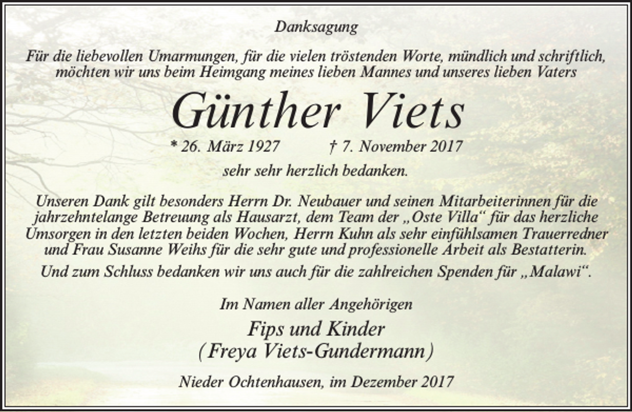 <p>Danksagung<br />Für die liebevollen Umarmungen, für die vielen tröstenden Worte, mündlich und schriftlich,<br />möchten wir uns beim Heimgang meines lieben Mannes und unseres lieben Vaters</p><p>Günther Viets<br />* 26. März 1927<br />† 7. November 2017<br />sehr sehr herzlich bedanken.</p><p>Unseren Dank gilt besonders Herrn Dr. Neubauer und seinen Mitarbeiterinnen für die<br />jahrzehntelange Betreuung als Hausarzt, dem Team der „Oste Villa“ für das herzliche<br />Umsorgen in den letzten beiden Wochen, Herrn Kuhn als sehr einfühlsamen Trauerredner<br />und Frau Susanne Weihs für die sehr gute und professionelle Arbeit als Bestatterin.<br />Und zum Schluss bedanken wir uns auch für die zahlreichen Spenden für „Malawi“.<br />Im Namen aller Angehörigen</p><p>Fips und Kinder<br />(Freya Viets-Gundermann)<br />Nieder Ochtenhausen, im Dezember 2017</p>