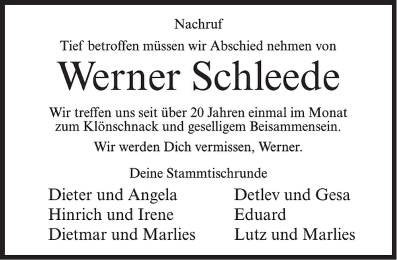 <p>Nachruf<br />Tief betroffen müssen wir Abschied nehmen von</p><p>Werner Schleede<br />Wir treffen uns seit über 20 Jahren einmal im Monat<br />zum Klönschnack und geselligem Beisammensein.<br />Wir werden Dich vermissen, Werner.<br />Deine Stammtischrunde</p><p>Dieter und Angela<br />Hinrich und Irene<br />Dietmar und Marlies</p><p>Detlev und Gesa<br />Eduard<br />Lutz und Marlies</p>