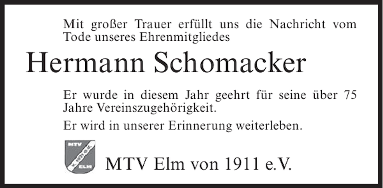 <p>Mit großer Trauer erfüllt uns die Nachricht vom<br />Tode unseres Ehrenmitgliedes</p><p>Hermann Schomacker<br />Er wurde in diesem Jahr geehrt für seine über 75<br />Jahre Vereinszugehörigkeit.<br />Er wird in unserer Erinnerung weiterleben.</p><p>MTV Elm von 1911 e.V.</p>