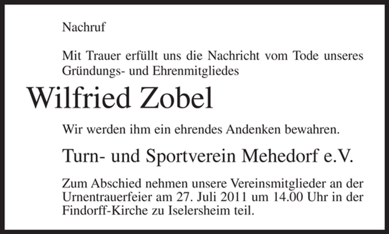 <p>Nachruf<br />Mit Trauer erfüllt uns die Nachricht vom Tode unseres<br />Gründungs- und Ehrenmitgliedes</p><p>Wilfried Zobel<br />Wir werden ihm ein ehrendes Andenken bewahren.</p><p>Turn- und Sportverein Mehedorf e.V.<br />Zum Abschied nehmen unsere Vereinsmitglieder an der<br />Urnentrauerfeier am 27. Juli 2011 um 14.00 Uhr in der<br />Findorff-Kirche zu Iselersheim teil.</p>