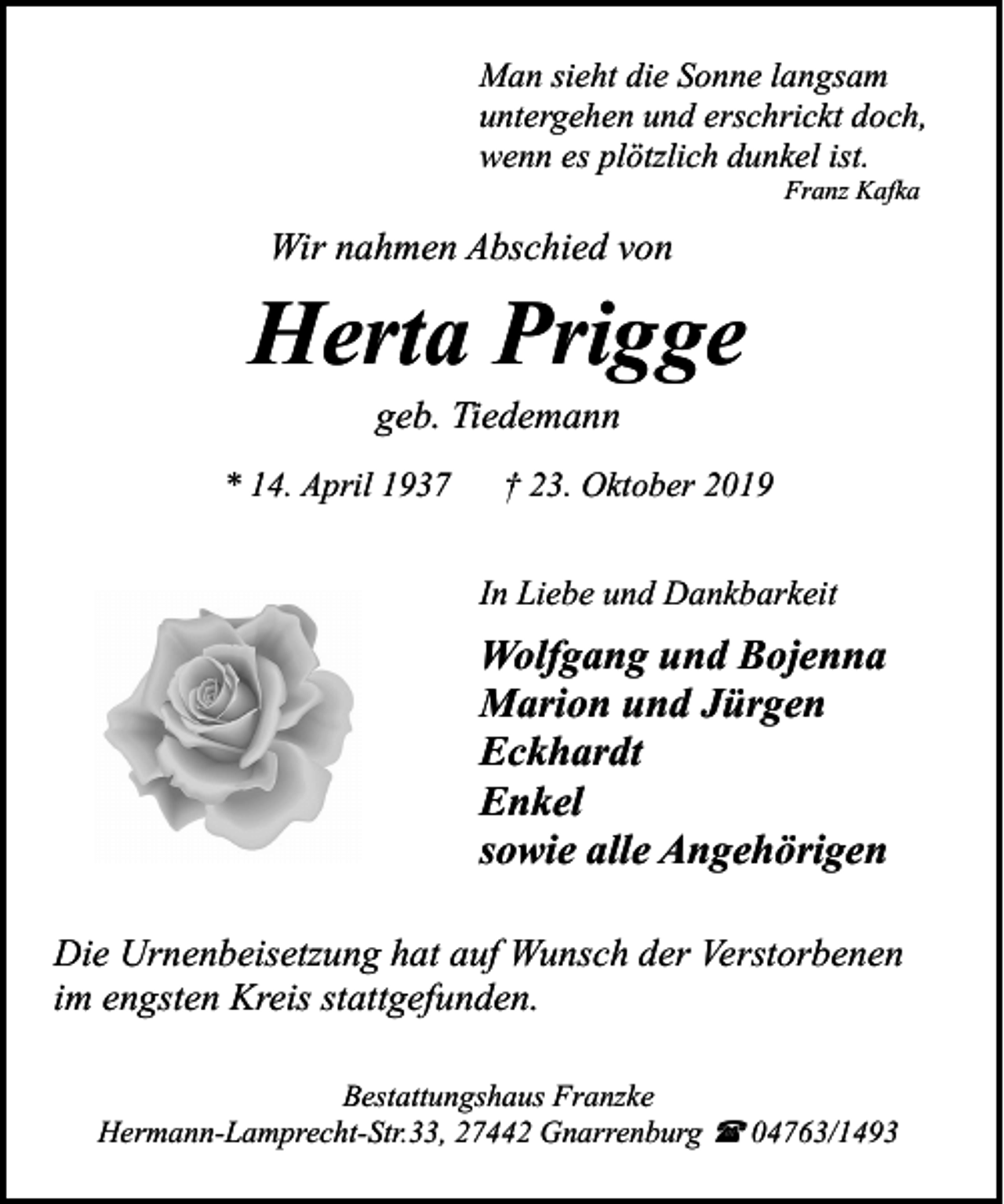 <p>Man sieht die Sonne langsam<br />untergehen und erschrickt doch,<br />wenn es plötzlich dunkel ist.<br />Franz Kafka</p><p>Wir nahmen Abschied von</p><p>Herta Prigge<br />geb. Tiedemann</p><p>* 14. April 1937</p><p>† 23. Oktober 2019<br />In Liebe und Dankbarkeit</p><p>Wolfgang und Bojenna<br />Marion und Jürgen<br />Eckhardt<br />Enkel<br />sowie alle Angehörigen<br />Die Urnenbeisetzung hat auf Wunsch der Verstorbenen<br />im engsten Kreis stattgefunden.<br />Bestattungshaus Franzke<br />Hermann-Lamprecht-Str.33, 27442 Gnarrenburg ( 04763/1493</p>