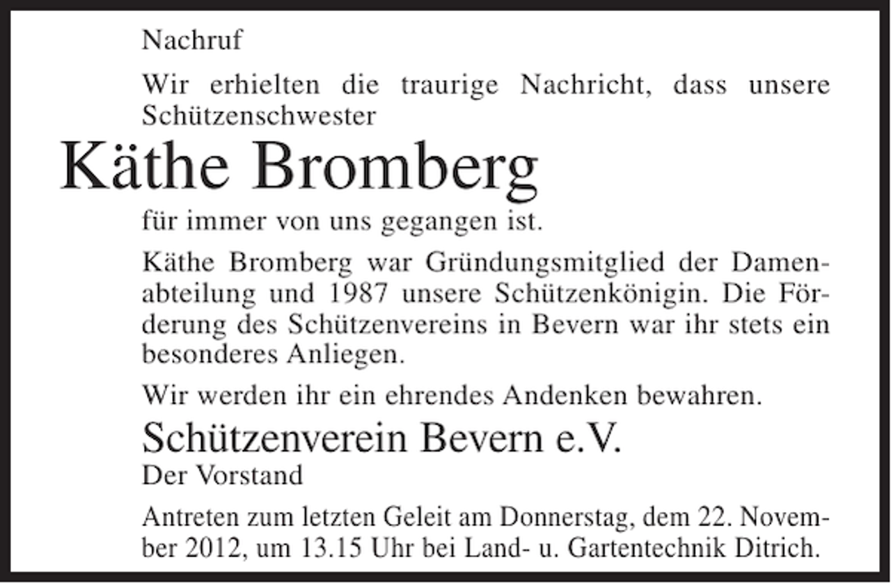 <p>Nachruf<br />Wir erhielten die traurige Nachricht, dass unsere<br />Schützenschwester</p><p>Käthe Bromberg<br />für immer von uns gegangen ist.<br />Käthe Bromberg war Gründungsmitglied der Damenabteilung und 1987 unsere Schützenkönigin. Die Förderung des Schützenvereins in Bevern war ihr stets ein<br />besonderes Anliegen.<br />Wir werden ihr ein ehrendes Andenken bewahren.</p><p>Schützenverein Bevern e.V.</p><p>Der Vorstand<br />Antreten zum letzten Geleit am Donnerstag, dem 22. November 2012, um 13.15 Uhr bei Land- u. Gartentechnik Ditrich.</p>