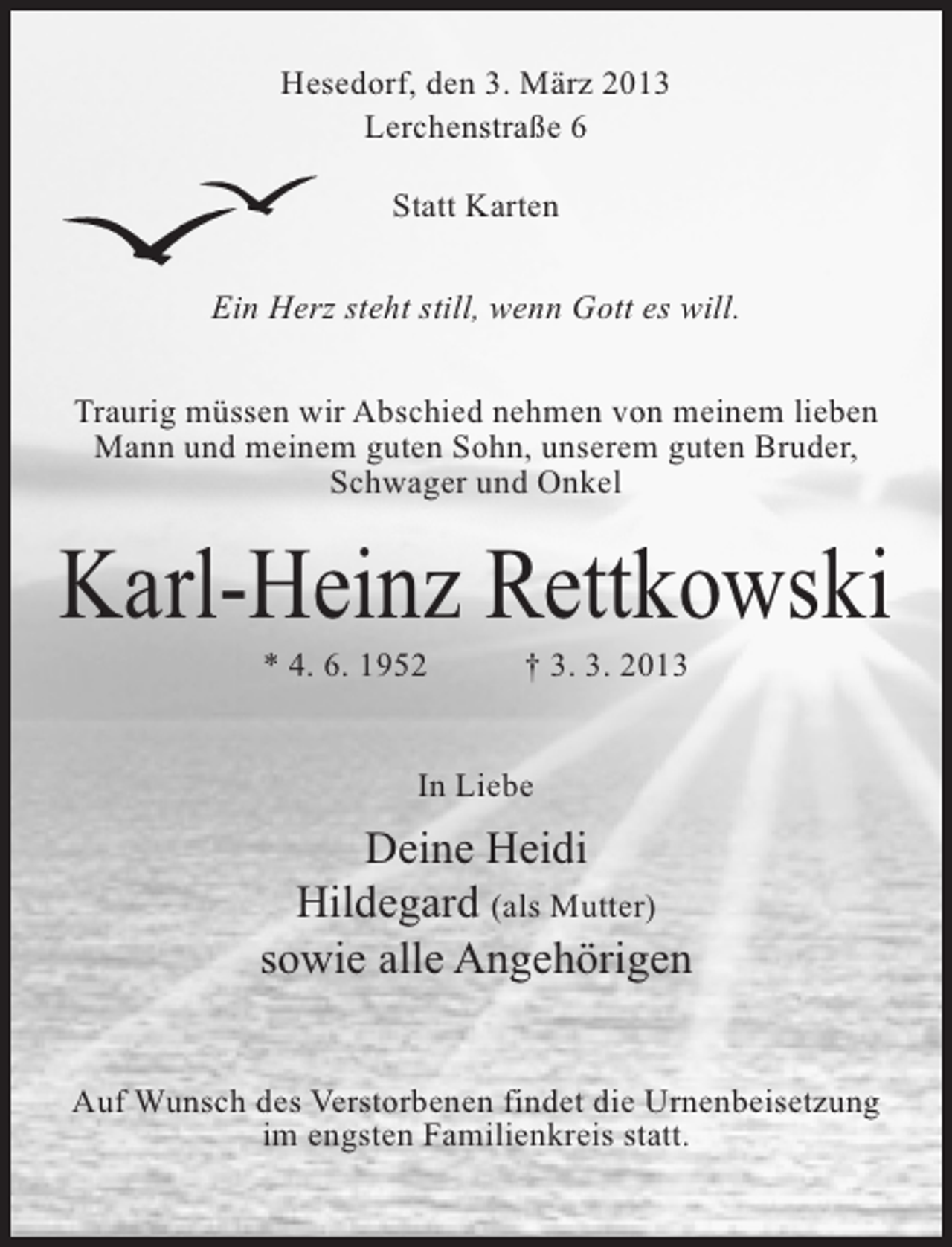 <p>Hesedorf, den 3. März 2013<br />Lerchenstraße 6<br />Statt Karten<br />Ein Herz steht still, wenn Gott es will.<br />Traurig müssen wir Abschied nehmen von meinem lieben<br />Mann und meinem guten Sohn, unserem guten Bruder,<br />Schwager und Onkel</p><p>Karl-Heinz Rettkowski<br />* 4. 6. 1952 † 3. 3. 2013<br />In Liebe</p><p>Deine Heidi<br />Hildegard (als Mutter)<br />sowie alle Angehörigen<br />Auf Wunsch des Verstorbenen findet die Urnenbeisetzung<br />im engsten Familienkreis statt.</p>
