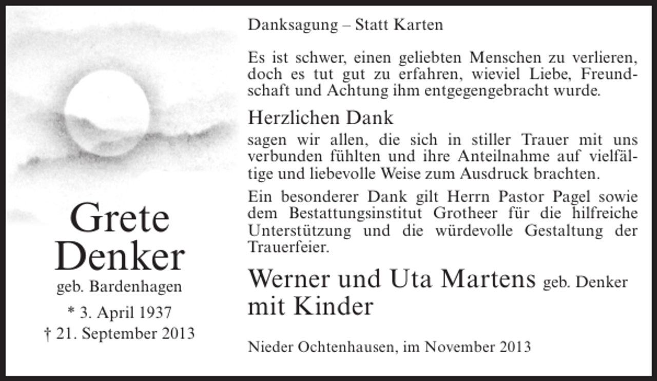 <p>Danksagung – Statt Karten<br />Es ist schwer, einen geliebten Menschen zu verlieren,<br />doch es tut gut zu erfahren, wieviel Liebe, Freundschaft und Achtung ihm entgegengebracht wurde.</p><p>Herzlichen Dank</p><p>Grete<br />Denker<br />geb. Bardenhagen</p><p>* 3. April 1937<br />† 21. September 2013</p><p>sagen wir allen, die sich in stiller Trauer mit uns<br />verbunden fühlten und ihre Anteilnahme auf vielfältige und liebevolle Weise zum Ausdruck brachten.<br />Ein besonderer Dank gilt Herrn Pastor Pagel sowie<br />dem Bestattungsinstitut Grotheer für die hilfreiche<br />Unterstützung und die würdevolle Gestaltung der<br />Trauerfeier.</p><p>Werner und Uta Martens geb. Denker<br />mit Kinder<br />Nieder Ochtenhausen, im November 2013</p>