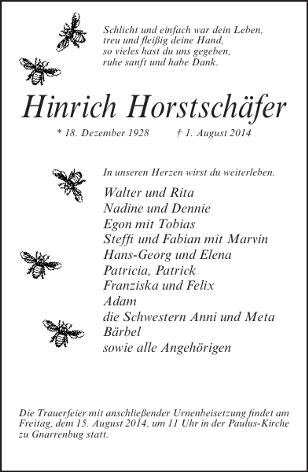 <p>Schlicht und einfach war dein Leben,<br />treu und fleißig deine Hand,<br />so vieles hast du uns gegeben,<br />ruhe sanft und habe Dank.</p><p>Hinrich Horstschäfer<br />* 18. Dezember 1928</p><p>† 1. August 2014</p><p>In unseren Herzen wirst du weiterleben.</p><p>Walter und Rita<br />Nadine und Dennie<br />Egon mit Tobias<br />Steffi und Fabian mit Marvin<br />Hans-Georg und Elena<br />Patricia, Patrick<br />Franziska und Felix<br />Adam<br />die Schwestern Anni und Meta<br />Bärbel<br />sowie alle Angehörigen</p><p>Die Trauerfeier mit anschließender Urnenbeisetzung findet am<br />Freitag, dem 15. August 2014, um 11 Uhr in der Paulus-Kirche<br />zu Gnarrenbug statt.</p>