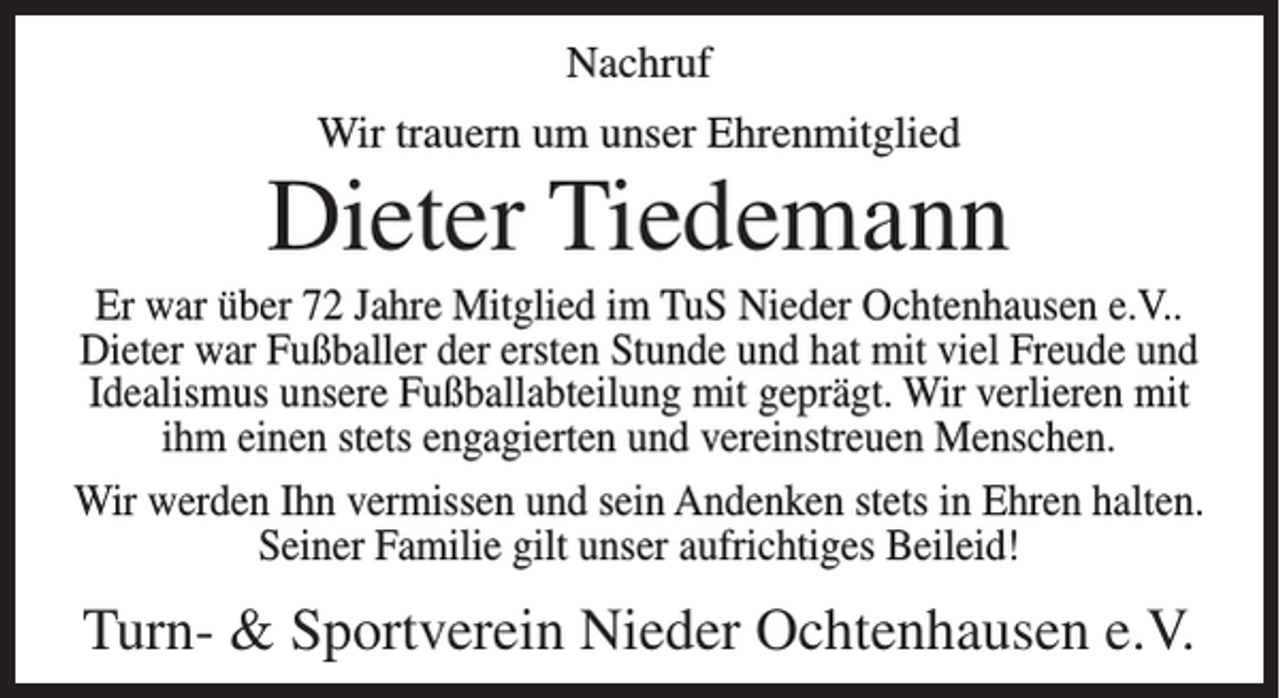 <p>Nachruf<br />Wir trauern um unser Ehrenmitglied</p><p>Dieter Tiedemann<br />Er war über 72 Jahre Mitglied im TuS Nieder Ochtenhausen e.V..<br />Dieter war Fußballer der ersten Stunde und hat mit viel Freude und<br />Idealismus unsere Fußballabteilung mit geprägt. Wir verlieren mit<br />ihm einen stets engagierten und vereinstreuen Menschen.<br />Wir werden Ihn vermissen und sein Andenken stets in Ehren halten.<br />Seiner Familie gilt unser aufrichtiges Beileid!</p><p>Turn- &amp; Sportverein Nieder Ochtenhausen e.V.</p>