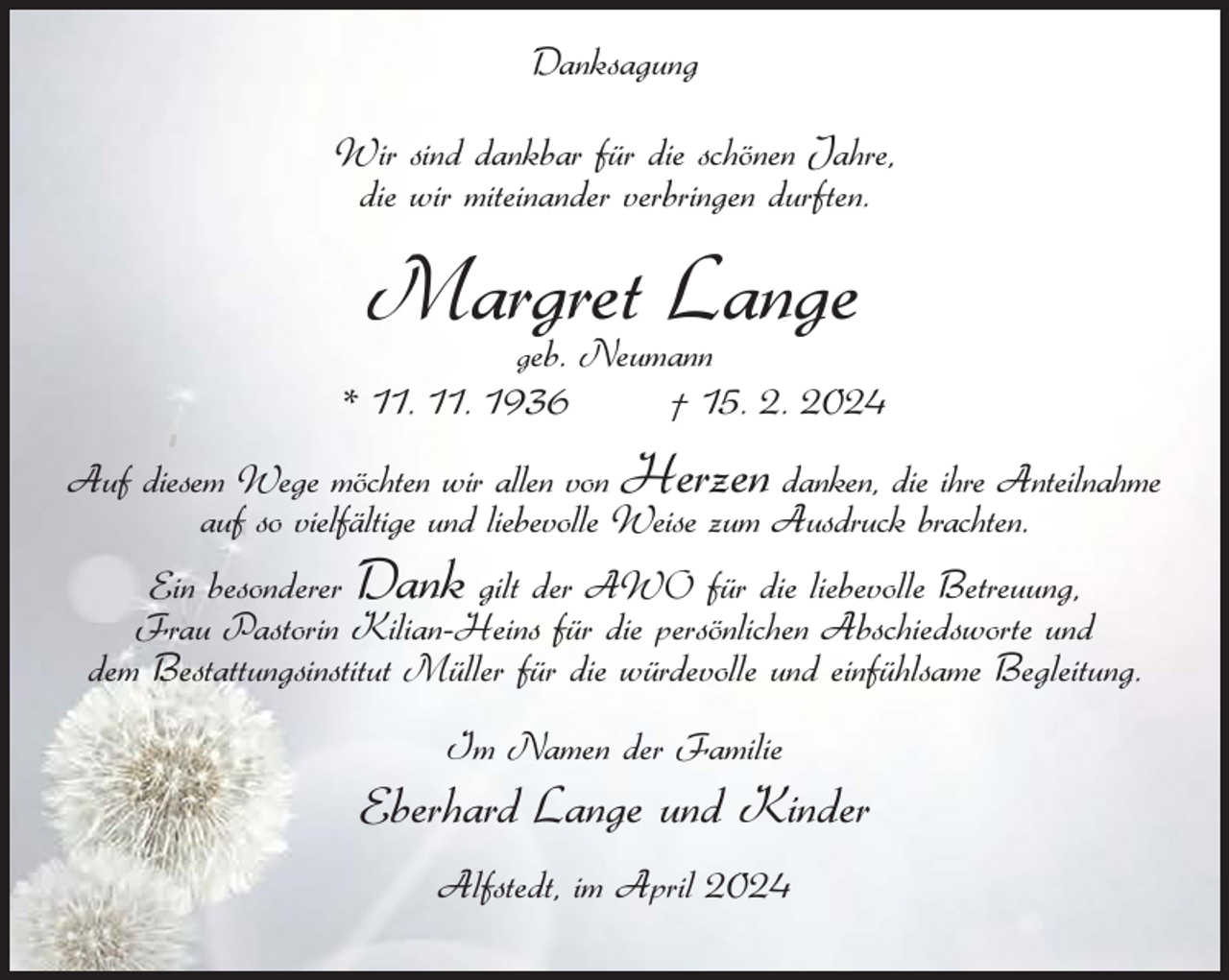 <p>Danksagung<br />Wir sind dankbar für die schönen Jahre,<br />die wir miteinander verbringen durften.</p><p>Margret<br />Lange<br />eb. Neumann<br />g</p><p>* 11. 11. 1936</p><p>† 15. 2. 2024</p><p>Auf diesem Wege möchten wir allen von Herzen danken, die ihre Anteilnahme<br />auf so vielfältige und liebevolle Weise zum Ausdruck brachten.<br />Ein besonderer Dank gilt der AWO für die liebevolle Betreuung,<br />Frau Pastorin Kilian-Heins für die persönlichen Abschiedsworte und<br />dem Bestattungsinstitut Müller für die würdevolle und einfühlsame Begleitung.<br />Im Namen der Familie</p><p>Eberhard Lange und Kinder<br />Alfstedt, im April 2024</p>