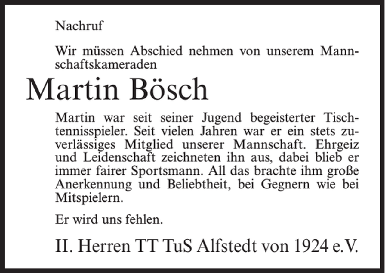 <p>Nachruf<br />Wir müssen Abschied nehmen von unserem Mannschaftskameraden</p><p>Martin Bösch</p><p>Martin war seit seiner Jugend begeisterter Tischtennisspieler. Seit vielen Jahren war er ein stets zuverlässiges Mitglied unserer Mannschaft. Ehrgeiz<br />und Leidenschaft zeichneten ihn aus, dabei blieb er<br />immer fairer Sportsmann. All das brachte ihm große<br />Anerkennung und Beliebtheit, bei Gegnern wie bei<br />Mitspielern.<br />Er wird uns fehlen.</p><p>II. Herren TT TuS Alfstedt von 1924 e.V.</p>