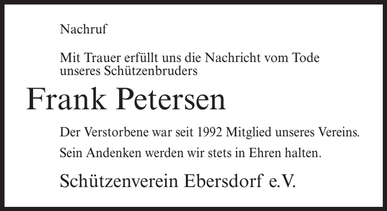 <p>Nachruf<br />Mit Trauer erfüllt uns die Nachricht vom Tode<br />unseres Schützenbruders</p><p>Frank Petersen<br />Der Verstorbene war seit 1992 Mitglied unseres Vereins.<br />Sein Andenken werden wir stets in Ehren halten.</p><p>Schützenverein Ebersdorf e.V.</p>