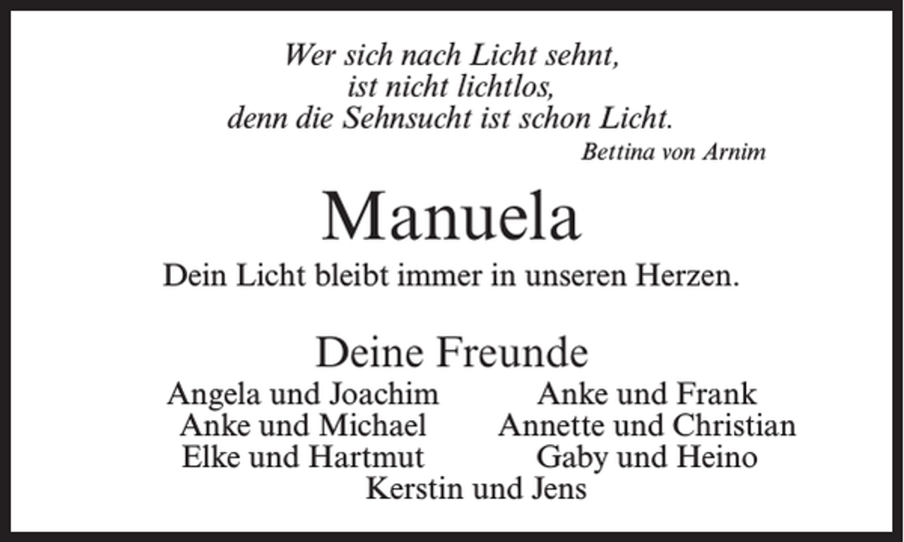 <p>Wer sich nach Licht sehnt,<br />ist nicht lichtlos,<br />denn die Sehnsucht ist schon Licht.<br />Bettina von Arnim</p><p>Manuela<br />Dein Licht bleibt immer in unseren Herzen.</p><p>Deine Freunde</p><p>Angela und Joachim<br />Anke und Frank<br />Anke und Michael<br />Annette und Christian<br />Elke und Hartmut<br />Gaby und Heino<br />Kerstin und Jens</p>