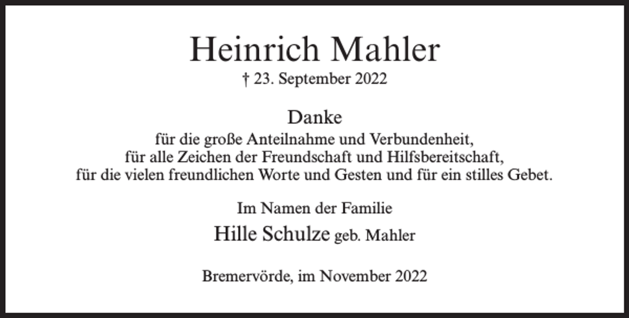 <p>Heinrich Mahler<br />† 23. September 2022</p><p>Danke<br />für die große Anteilnahme und Verbundenheit,<br />für alle Zeichen der Freundschaft und Hilfsbereitschaft,<br />für die vielen freundlichen Worte und Gesten und für ein stilles Gebet.<br />Im Namen der Familie</p><p>Hille Schulze geb. Mahler<br />Bremervörde, im November 2022</p>