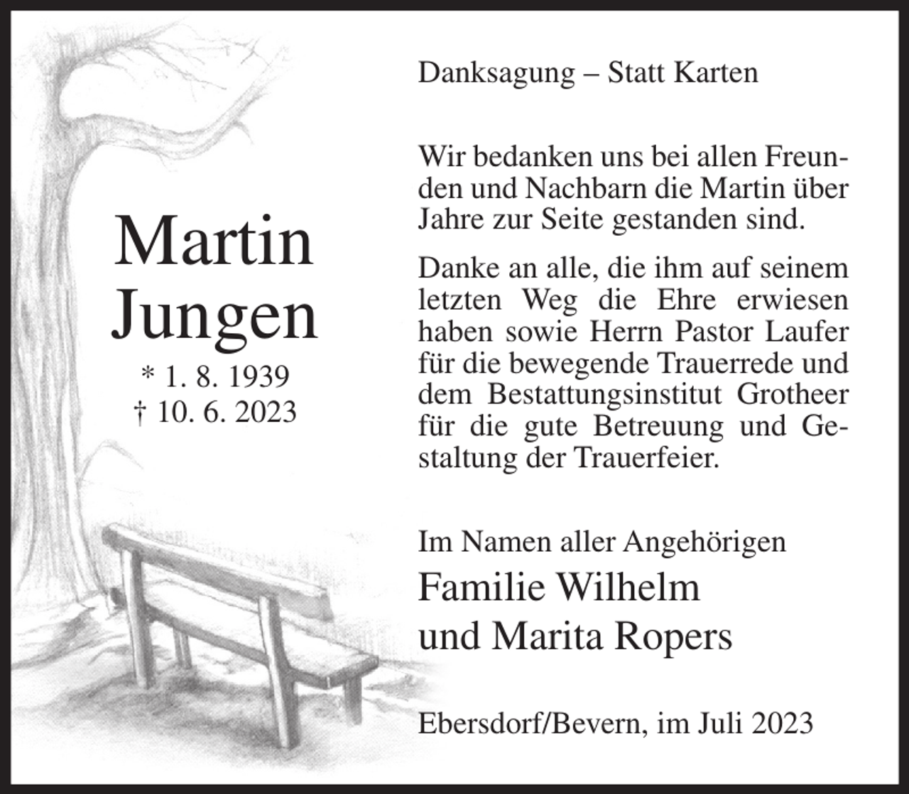 <p>Danksagung – Statt Karten</p><p>Martin<br />Jungen<br />* 1. 8. 1939<br />† 10. 6. 2023</p><p>Wir bedanken uns bei allen Freunden und Nachbarn die Martin über<br />Jahre zur Seite gestanden sind.<br />Danke an alle, die ihm auf seinem<br />letzten Weg die Ehre erwiesen<br />haben sowie Herrn Pastor Laufer<br />für die bewegende Trauerrede und<br />dem Bestattungsinstitut Grotheer<br />für die gute Betreuung und Gestaltung der Trauerfeier.<br />Im Namen aller Angehörigen</p><p>Familie Wilhelm<br />und Marita Ropers<br />Ebersdorf/Bevern, im Juli 2023</p>