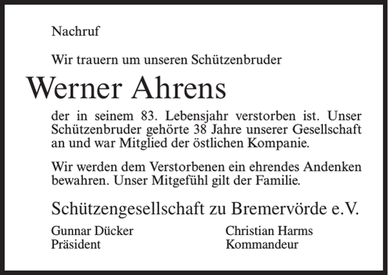 <p>Nachruf<br />Wir trauern um unseren Schützenbruder</p><p>Werner Ahrens<br />der in seinem 83. Lebensjahr verstorben ist. Unser<br />Schützenbruder gehörte 38 Jahre unserer Gesellschaft<br />an und war Mitglied der östlichen Kompanie.<br />Wir werden dem Verstorbenen ein ehrendes Andenken<br />bewahren. Unser Mitgefühl gilt der Familie.</p><p>Schützengesellschaft zu Bremervörde e.V.<br />Gunnar Dücker<br />Christian Harms<br />Präsident Kommandeur</p>