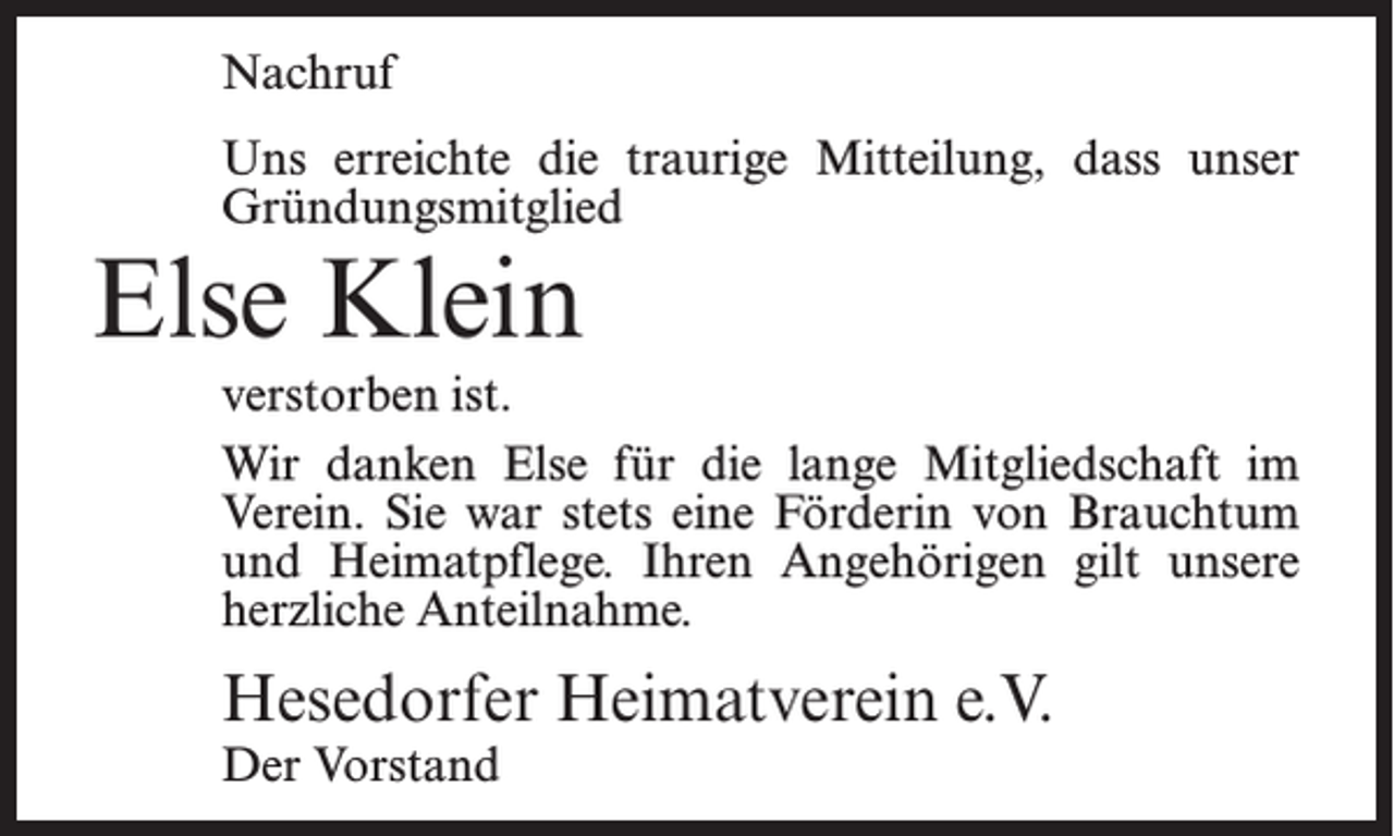 <p>Nachruf<br />Uns erreichte die traurige Mitteilung, dass unser<br />Gründungsmitglied</p><p>Else Klein</p><p>verstorben ist.<br />Wir danken Else für die lange Mitgliedschaft im<br />Verein. Sie war stets eine Förderin von Brauchtum<br />und Heimatpflege. Ihren Angehörigen gilt unsere<br />herzliche Anteilnahme.</p><p>Hesedorfer Heimatverein e.V.<br />Der Vorstand</p>