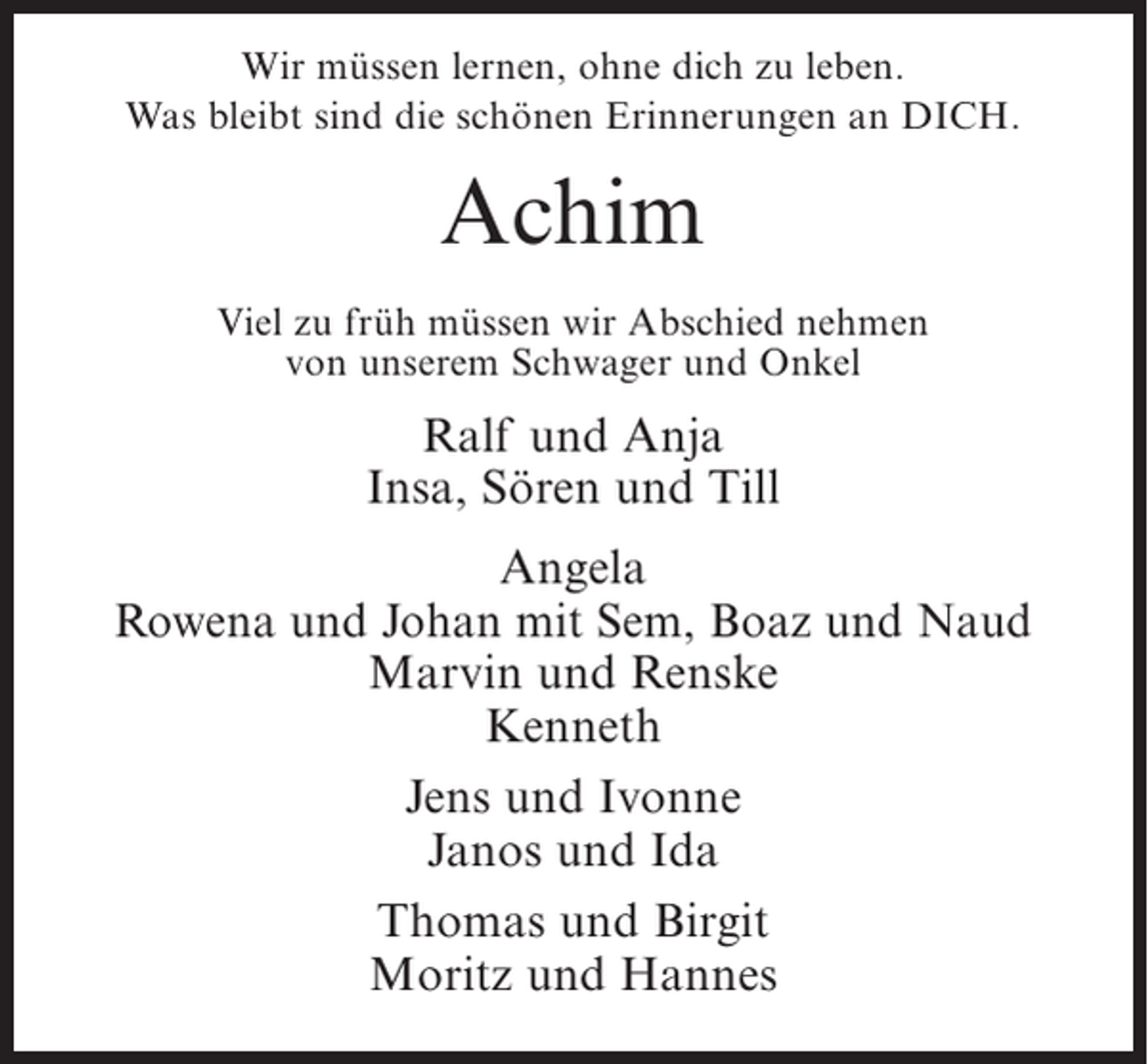 <p>Wir müssen lernen, ohne dich zu leben.<br />Was bleibt sind die schönen Erinnerungen an DICH.</p><p>Achim<br />Viel zu früh müssen wir Abschied nehmen<br />von unserem Schwager und Onkel</p><p>Ralf und Anja<br />Insa, Sören und Till<br />Angela<br />Rowena und Johan mit Sem, Boaz und Naud<br />Marvin und Renske<br />Kenneth<br />Jens und Ivonne<br />Janos und Ida<br />Thomas und Birgit<br />Moritz und Hannes</p>