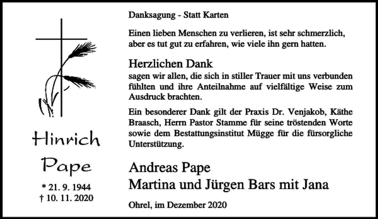 <p>Danksagung - Statt Karten<br />Einen lieben Menschen zu verlieren, ist sehr schmerzlich,<br />aber es tut gut zu erfahren, wie viele ihn gern hatten.</p><p>Herzlichen Dank<br />sagen wir allen, die sich in stiller Trauer mit uns verbunden<br />fühlten und ihre Anteilnahme auf vielfältige Weise zum<br />Ausdruck brachten.</p><p>Hinrich<br />Pape<br />* 21. 9. 1944<br />† 10. 11. 2020</p><p>Ein besonderer Dank gilt der Praxis Dr. Venjakob, Käthe<br />Braasch, Herrn Pastor Stamme für seine tröstenden Worte<br />sowie dem Bestattungsinstitut Mügge für die fürsorgliche<br />Unterstützung.</p><p>Andreas Pape<br />Martina und Jürgen Bars mit Jana<br />Ohrel, im Dezember 2020</p>