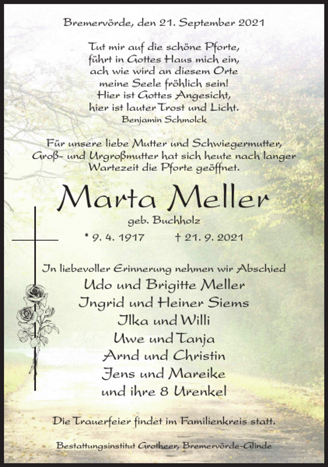 <p>Bremervörde, den 21. September 2021<br />Tut mir auf die schöne Pforte,<br />führt in Gottes Haus mich ein,<br />ach wie wird an diesem Orte<br />meine Seele fröhlich sein!<br />Hier ist Gottes Angesicht,<br />hier ist lauter Trost und Licht.<br />Benjamin Schmolck</p><p>Für unsere liebe Mutter und Schwiegermutter,<br />Groß- und Urgroßmutter hat sich heute nach langer<br />Wartezeit die Pforte geöffnet.</p><p>Marta Meller<br />geb. Buchholz<br />* 9. 4. 1917 † 21. 9. 2021</p><p>In liebevoller Erinnerung nehmen wir Abschied</p><p>Udo und Brigitte Meller<br />Ingrid und Heiner Siems<br />Ilka und Willi<br />Uwe und Tanja<br />Arnd und Christin<br />Jens und Mareike<br />und ihre 8 Urenkel<br />Die Trauerfeier findet im Familienkreis statt.<br />Bestattungsinstitut Grotheer, Bremervörde-Glinde</p>