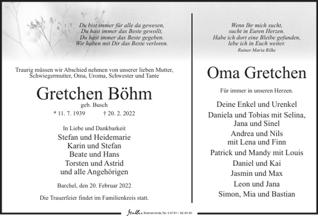 <p>Du bist immer für alle da gewesen,<br />Du hast immer das Beste gewollt,<br />Du hast immer das Beste gegeben.<br />Wir haben mit Dir das Beste verloren.</p><p>Traurig müssen wir Abschied nehmen von unserer lieben Mutter,<br />Schwiegermutter, Oma, Uroma, Schwester und Tante</p><p>Gretchen Böhm<br />geb. Busch<br />* 11. 7. 1939<br />† 20. 2. 2022<br />In Liebe und Dankbarkeit</p><p>Stefan und Heidemarie<br />Karin und Stefan<br />Beate und Hans<br />Torsten und Astrid<br />und alle Angehörigen<br />Barchel, den 20. Februar 2022<br />Die Trauerfeier findet im Familienkreis statt.<br />Bremervörde,Tel. 0 47 61 / 92 45 40</p><p>Wenn Ihr mich sucht,<br />sucht in Euren Herzen.<br />Habe ich dort eine Bleibe gefunden,<br />lebe ich in Euch weiter.<br />Rainer Maria Rilke</p><p>Oma Gretchen<br />Für immer in unseren Herzen.</p><p>Deine Enkel und Urenkel<br />Daniela und Tobias mit Selina,<br />Jana und Sinel<br />Andrea und Nils<br />mit Lena und Finn<br />Patrick und Mandy mit Louis<br />Daniel und Kai<br />Jasmin und Max<br />Leon und Jana<br />Simon, Mia und Bastian</p>