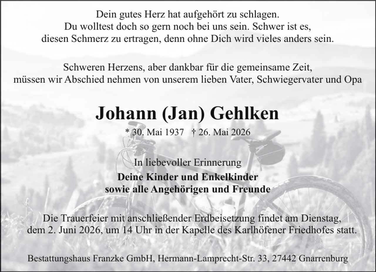 <p>Dein gutes Herz hat aufgehört zu schlagen.<br />Du wolltest doch so gern noch bei uns sein. Schwer ist es,<br />diesen Schmerz zu ertragen, denn ohne Dich wird vieles anders sein.<br />Schweren Herzens, aber dankbar für die gemeinsame Zeit,<br />müssen wir Abschied nehmen von unserem lieben Vater, Schwiegervater und Opa</p><p>Johann (Jan) Gehlken<br />* 30. Mai 1937 † 26. Mai 2026</p><p>In liebevoller Erinnerung<br />Deine Kinder und Enkelkinder<br />sowie alle Angehörigen und Freunde<br />Die Trauerfeier mit anschließender Erdbeisetzung findet am Dienstag,<br />dem 2. Juni 2026, um 14 Uhr in der Kapelle des Karlhöfener Friedhofes statt.<br />Bestattungshaus Franzke GmbH, Hermann-Lamprecht-Str. 33, 27442 Gnarrenburg</p>