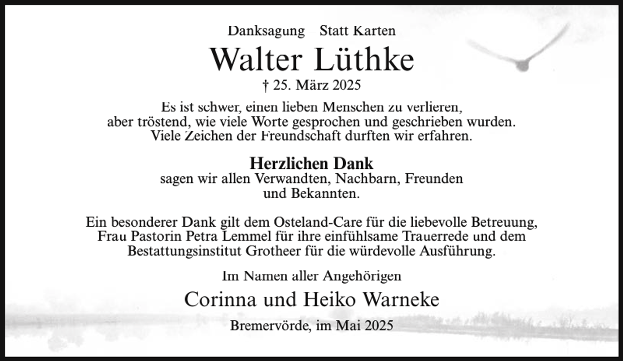 <p>Danksagung – Statt Karten</p><p>Walter Lüthke<br />† 25. März 2025</p><p>Es ist schwer, einen lieben Menschen zu verlieren,<br />aber tröstend, wie viele Worte gesprochen und geschrieben wurden.<br />Viele Zeichen der Freundschaft durften wir erfahren.</p><p>Herzlichen Dank</p><p>sagen wir allen Verwandten, Nachbarn, Freunden<br />und Bekannten.<br />Ein besonderer Dank gilt dem Osteland-Care für die liebevolle Betreuung,<br />Frau Pastorin Petra Lemmel für ihre einfühlsame Trauerrede und dem<br />Bestattungsinstitut Grotheer für die würdevolle Ausführung.<br />Im Namen aller Angehörigen</p><p>Corinna und Heiko Warneke<br />Bremervörde, im Mai 2025</p>