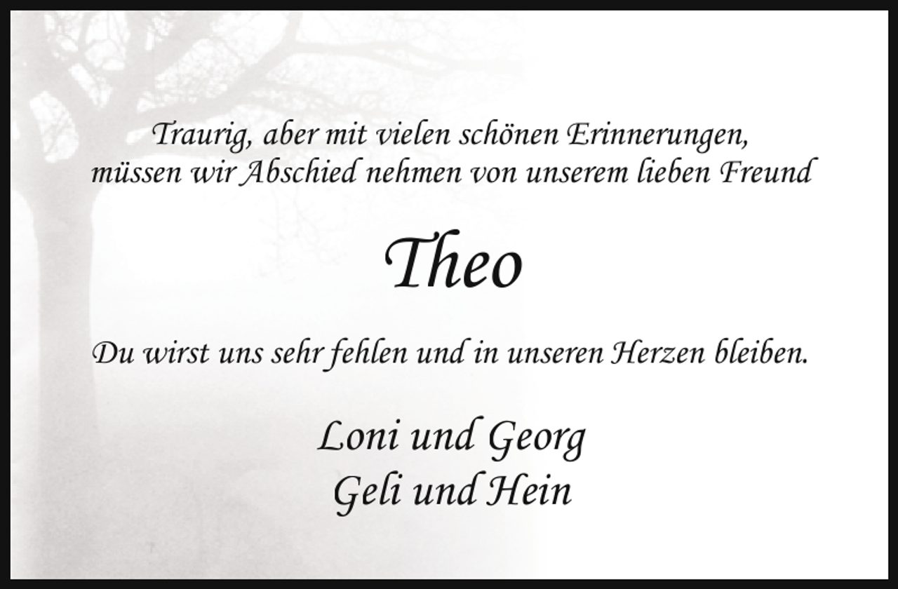 <p>Traurig, aber mit vielen schönen Erinnerungen,<br />müssen wir Abschied nehmen von unserem lieben Freund</p><p>Theo<br />Du wirst uns sehr fehlen und in unseren Herzen bleiben.</p><p>Loni und Georg<br />Geli und Hein</p>